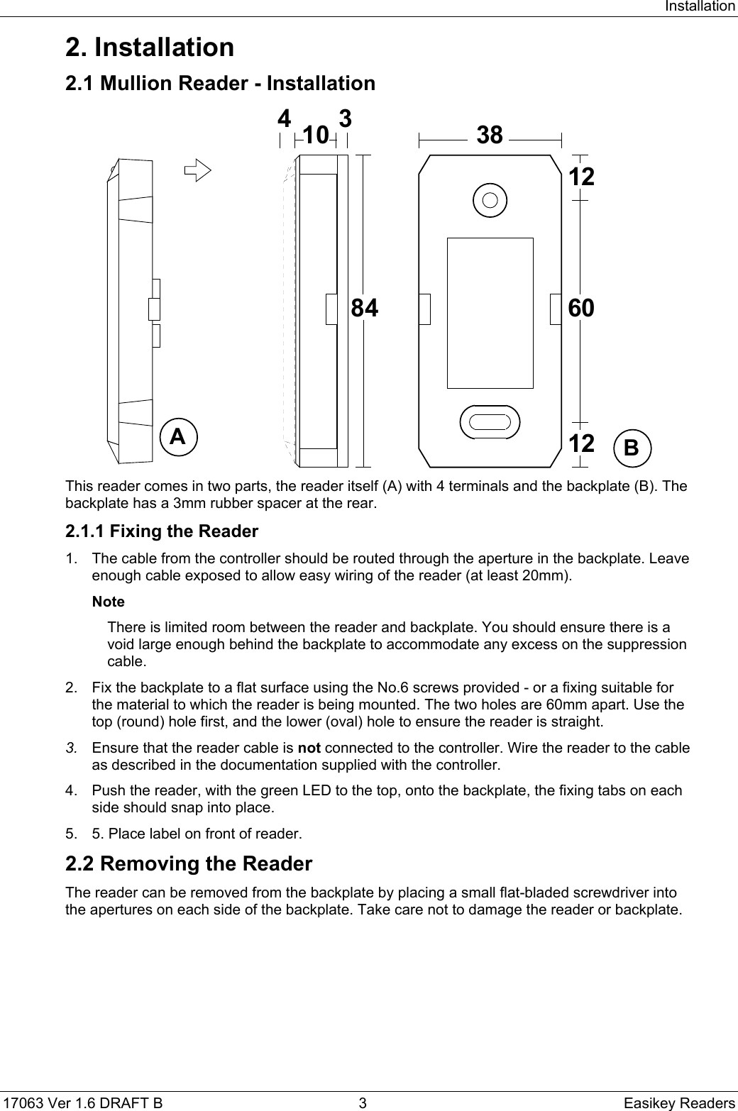 Installation17063 Ver 1.6 DRAFT B  3 Easikey Readers2. Installation2.1 Mullion Reader - Installation8410 3603812124ABThis reader comes in two parts, the reader itself (A) with 4 terminals and the backplate (B). Thebackplate has a 3mm rubber spacer at the rear.2.1.1 Fixing the Reader1.  The cable from the controller should be routed through the aperture in the backplate. Leaveenough cable exposed to allow easy wiring of the reader (at least 20mm).NoteThere is limited room between the reader and backplate. You should ensure there is avoid large enough behind the backplate to accommodate any excess on the suppressioncable.2.  Fix the backplate to a flat surface using the No.6 screws provided - or a fixing suitable forthe material to which the reader is being mounted. The two holes are 60mm apart. Use thetop (round) hole first, and the lower (oval) hole to ensure the reader is straight.3.  Ensure that the reader cable is not connected to the controller. Wire the reader to the cableas described in the documentation supplied with the controller.4.  Push the reader, with the green LED to the top, onto the backplate, the fixing tabs on eachside should snap into place.5.  5. Place label on front of reader.2.2 Removing the ReaderThe reader can be removed from the backplate by placing a small flat-bladed screwdriver intothe apertures on each side of the backplate. Take care not to damage the reader or backplate.