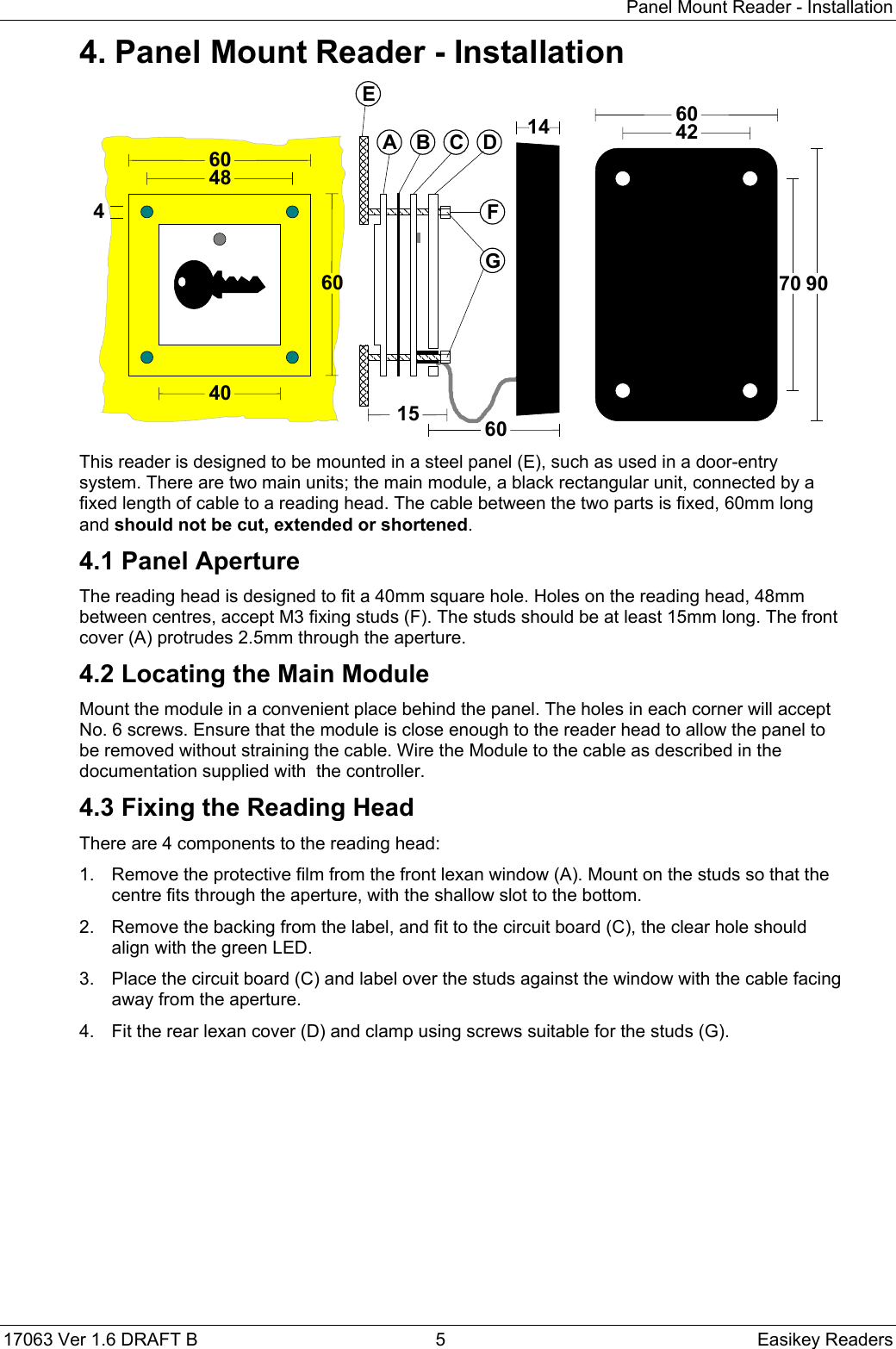 Panel Mount Reader - Installation17063 Ver 1.6 DRAFT B  5 Easikey Readers4. Panel Mount Reader - Installation907060421460484060460A B C DEFG15This reader is designed to be mounted in a steel panel (E), such as used in a door-entrysystem. There are two main units; the main module, a black rectangular unit, connected by afixed length of cable to a reading head. The cable between the two parts is fixed, 60mm longand should not be cut, extended or shortened.4.1 Panel ApertureThe reading head is designed to fit a 40mm square hole. Holes on the reading head, 48mmbetween centres, accept M3 fixing studs (F). The studs should be at least 15mm long. The frontcover (A) protrudes 2.5mm through the aperture.4.2 Locating the Main ModuleMount the module in a convenient place behind the panel. The holes in each corner will acceptNo. 6 screws. Ensure that the module is close enough to the reader head to allow the panel tobe removed without straining the cable. Wire the Module to the cable as described in thedocumentation supplied with  the controller.4.3 Fixing the Reading HeadThere are 4 components to the reading head:1.  Remove the protective film from the front lexan window (A). Mount on the studs so that thecentre fits through the aperture, with the shallow slot to the bottom.2.  Remove the backing from the label, and fit to the circuit board (C), the clear hole shouldalign with the green LED.3.  Place the circuit board (C) and label over the studs against the window with the cable facingaway from the aperture.4.  Fit the rear lexan cover (D) and clamp using screws suitable for the studs (G).