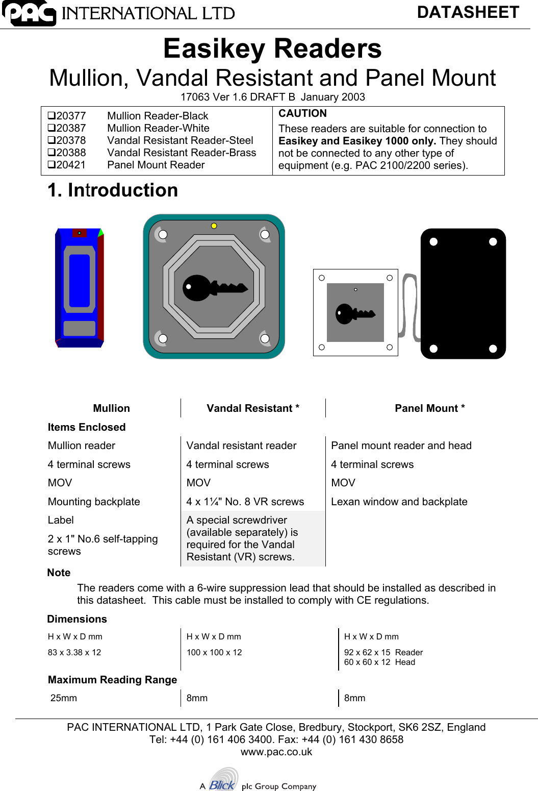 DATASHEETPAC INTERNATIONAL LTD, 1 Park Gate Close, Bredbury, Stockport, SK6 2SZ, EnglandTel: +44 (0) 161 406 3400. Fax: +44 (0) 161 430 8658www.pac.co.ukEasikey ReadersMullion, Vandal Resistant and Panel Mount17063 Ver 1.6 DRAFT B January 200320377 Mullion Reader-Black20387 Mullion Reader-White20378 Vandal Resistant Reader-Steel20388 Vandal Resistant Reader-Brass20421 Panel Mount ReaderCAUTIONThese readers are suitable for connection toEasikey and Easikey 1000 only. They shouldnot be connected to any other type ofequipment (e.g. PAC 2100/2200 series).1. IntroductionMullion Vandal Resistant * Panel Mount *Items EnclosedMullion reader Vandal resistant reader Panel mount reader and head4 terminal screws 4 terminal screws 4 terminal screwsMOV MOV MOVMounting backplate 4 x 1¼&quot; No. 8 VR screws Lexan window and backplateLabel2 x 1&quot; No.6 self-tappingscrewsA special screwdriver(available separately) isrequired for the VandalResistant (VR) screws.NoteThe readers come with a 6-wire suppression lead that should be installed as described inthis datasheet.  This cable must be installed to comply with CE regulations.DimensionsH x W x D mm83 x 3.38 x 12H x W x D mm100 x 100 x 12H x W x D mm92 x 62 x 15  Reader60 x 60 x 12  HeadMaximum Reading Range 25mm 8mm 8mm