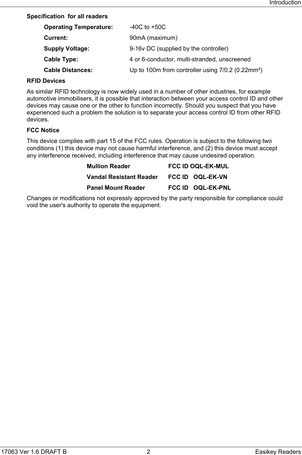 Introduction17063 Ver 1.6 DRAFT B  2 Easikey ReadersSpecification  for all readersOperating Temperature: -40C to +50CCurrent: 90mA (maximum)Supply Voltage:  9-16v DC (supplied by the controller)Cable Type:  4 or 6-conductor, multi-stranded, unscreenedCable Distances:  Up to 100m from controller using 7/0.2 (0.22mm²)RFID DevicesAs similar RFID technology is now widely used in a number of other industries, for exampleautomotive immobilisers, it is possible that interaction between your access control ID and otherdevices may cause one or the other to function incorrectly. Should you suspect that you haveexperienced such a problem the solution is to separate your access control ID from other RFIDdevices.FCC NoticeThis device complies with part 15 of the FCC rules. Operation is subject to the following twoconditions (1) this device may not cause harmful interference, and (2) this device must acceptany interference received, including interference that may cause undesired operation.Mullion Reader FCC ID OQL-EK-MULVandal Resistant Reader FCC ID   OQL-EK-VNPanel Mount Reader FCC ID   OQL-EK-PNLChanges or modifications not expressly approved by the party responsible for compliance couldvoid the user&apos;s authority to operate the equipment.