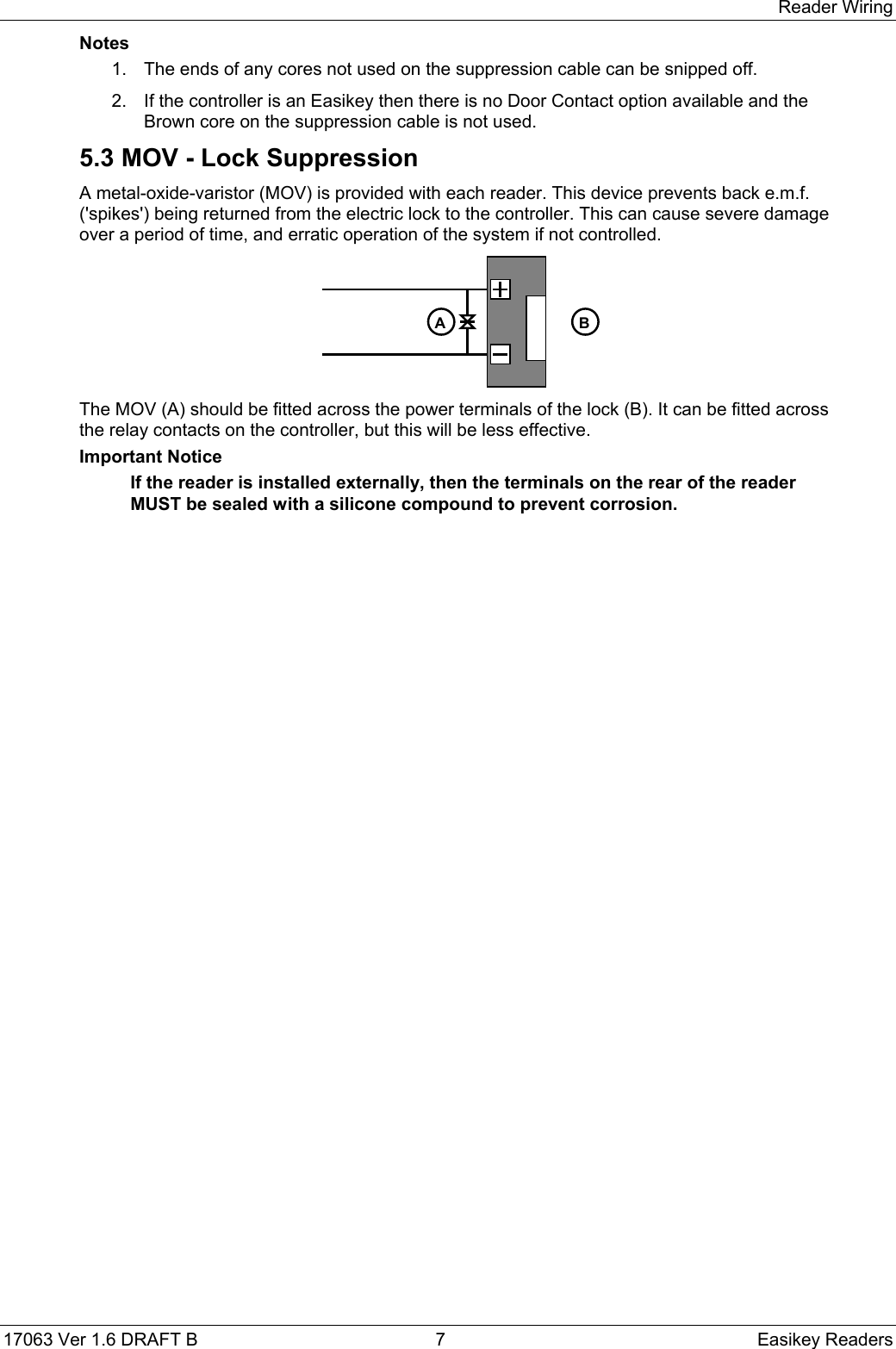 Reader Wiring17063 Ver 1.6 DRAFT B  7 Easikey ReadersNotes1.  The ends of any cores not used on the suppression cable can be snipped off.2.  If the controller is an Easikey then there is no Door Contact option available and theBrown core on the suppression cable is not used.5.3 MOV - Lock SuppressionA metal-oxide-varistor (MOV) is provided with each reader. This device prevents back e.m.f.(&apos;spikes&apos;) being returned from the electric lock to the controller. This can cause severe damageover a period of time, and erratic operation of the system if not controlled.A BThe MOV (A) should be fitted across the power terminals of the lock (B). It can be fitted acrossthe relay contacts on the controller, but this will be less effective.Important NoticeIf the reader is installed externally, then the terminals on the rear of the readerMUST be sealed with a silicone compound to prevent corrosion.