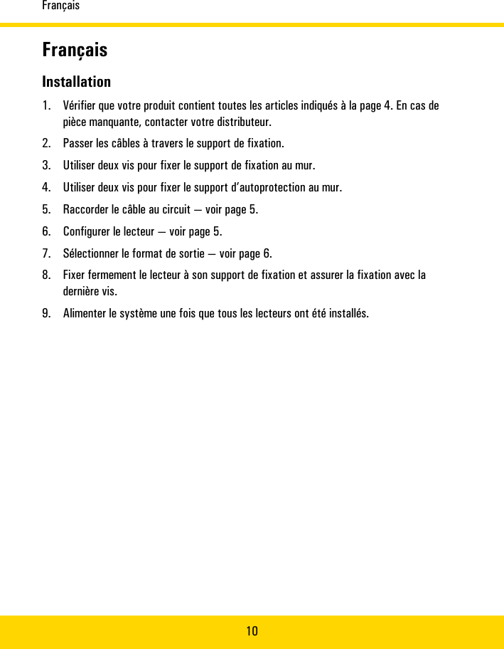 Français10FrançaisInstallation1. Vérifier�que�votre�produit�contient�toutes�les�articles�indiqués�à�la�page�4.�En�cas�depièce�manquante,�contacter�votre�distributeur.2. Passer�les�câbles�à�travers�le�support�de�fixation.3. Utiliser�deux�vis�pour�fixer�le�support�de�fixation�au�mur.4. Utiliser�deux�vis�pour�fixer�le�support�d’autoprotection�au�mur.5. Raccorder�le�câble�au�circuit�—�voir�page�5.6. Configurer�le�lecteur—�voir�page�5.7. Sélectionner�le�format�de�sortie—�voir�page�6.8. Fixer�fermement�le�lecteur�à�son�support�de�fixation�et�assurer�la�fixation�avec�ladernière�vis.9. Alimenter�le�système�une�fois�que�tous�les�lecteurs�ont�été�installés.