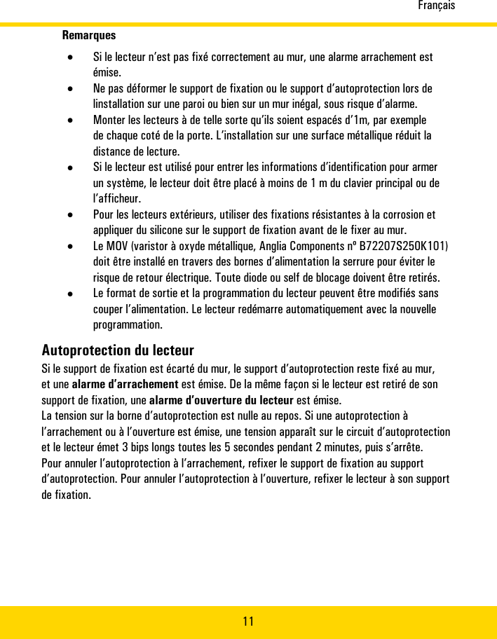 Français11Remarques•Si�le�lecteur�n’est�pas�fixé�correctement�au�mur,�une�alarme�arrachement�estémise.•Ne�pas�déformer�le�support�de�fixation�ou�le�support�d’autoprotection�lors�delinstallation�sur�une�paroi�ou�bien�sur�un�mur�inégal,�sous�risque�d’alarme.•Monter�les�lecteurs�à�de�telle�sorte�qu’ils�soient�espacés�d’1m,�par�exemplede�chaque�coté�de�la�porte.�L’installation�sur�une�surface�métallique�réduit�ladistance�de�lecture.•Si�le�lecteur�est�utilisé�pour�entrer�les�informations�d’identification�pour�armerun�système,�le�lecteur�doit�être�placé�à�moins�de�1m�du�clavier�principal�ou�del’afficheur.•Pour�les�lecteurs�extérieurs,�utiliser�des�fixations�résistantes�à�la�corrosion�etappliquer�du�silicone�sur�le�support�de�fixation�avant�de�le�fixer�au�mur.•Le�MOV�(varistor�à�oxyde�métallique,�Anglia�Components�nº�B72207S250K101)doit�être�installé�en�travers�des�bornes�d’alimentation�la�serrure�pour�éviter�lerisque�de�retour�électrique.�Toute�diode�ou�self�de�blocage�doivent�être�retirés.•Le�format�de�sortie�et�la�programmation�du�lecteur�peuvent�être�modifiés�sanscouper�l’alimentation.�Le�lecteur�redémarre�automatiquement�avec�la�nouvelleprogrammation.Autoprotection�du�lecteurSi�le�support�de�fixation�est�écarté�du�mur,�le�support�d’autoprotection�reste�fixé�au�mur,et�une�alarme�d’arrachement�est�émise.�De�la�même�façon�si�le�lecteur�est�retiré�de�sonsupport�de�fixation,�une�alarme�d’ouverture�du�lecteur�est�émise.La�tension�sur�la�borne�d’autoprotection�est�nulle�au�repos.�Si�une�autoprotection�àl’arrachement�ou�à�l’ouverture�est�émise,�une�tension�apparaît�sur�le�circuit�d’autoprotectionet�le�lecteur�émet�3�bips�longs�toutes�les�5�secondes�pendant�2�minutes,�puis�s’arrête.Pour�annuler�l’autoprotection�à�l’arrachement,�refixer�le�support�de�fixation�au�supportd’autoprotection.�Pour�annuler�l’autoprotection�à�l’ouverture,�refixer�le�lecteur�à�son�supportde�fixation.