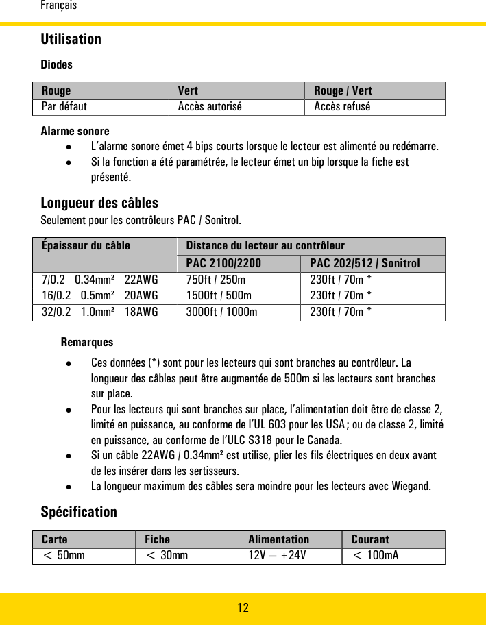 Français12UtilisationDiodesRouge Vert Rouge�/�VertPar�défaut Accès�autorisé Accès�refuséAlarme�sonore•L’alarme�sonore�émet�4�bips�courts�lorsque�le�lecteur�est�alimenté�ou�redémarre.•Si�la�fonction�a�été�paramétrée,�le�lecteur�émet�un�bip�lorsque�la�fiche�estprésenté.Longueur�des�câblesSeulement�pour�les�contrôleurs�PAC/�Sonitrol.Distance�du�lecteur�au�contrôleurÉpaisseur�du�câblePAC�2100/2200 PAC�202/512/�Sonitrol7/0.2� 0.34mm²� 22AWG 750ft�/�250m 230ft�/�70m�*16/0.2� 0.5mm²� 20AWG 1500ft�/�500m 230ft�/�70m�*32/0.2� 1.0mm²� 18AWG 3000ft�/�1000m 230ft�/�70m�*Remarques•Ces�données�(*)�sont�pour�les�lecteurs�qui�sont�branches�au�contrôleur.�Lalongueur�des�câbles�peut�être�augmentée�de�500m�si�les�lecteurs�sont�branchessur�place.•Pour�les�lecteurs�qui�sont�branches�sur�place,�l’alimentation�doit�être�de�classe�2,limité�en�puissance,�au�conforme�de�l’UL�603�pour�les�USA�;�ou�de�classe�2,�limitéen�puissance,�au�conforme�de�l’ULC�S318�pour�le�Canada.•Si�un�câble�22AWG�/�0.34mm²�est�utilise,�plier�les�fils�électriques�en�deux�avantde�les�insérer�dans�les�sertisseurs.•La�longueur�maximum�des�câbles�sera�moindre�pour�les�lecteurs�avec�Wiegand.SpécificationCarte Fiche Alimentation Courant&lt;�50mm &lt;�30mm 12V�—�+24V &lt;�100mA