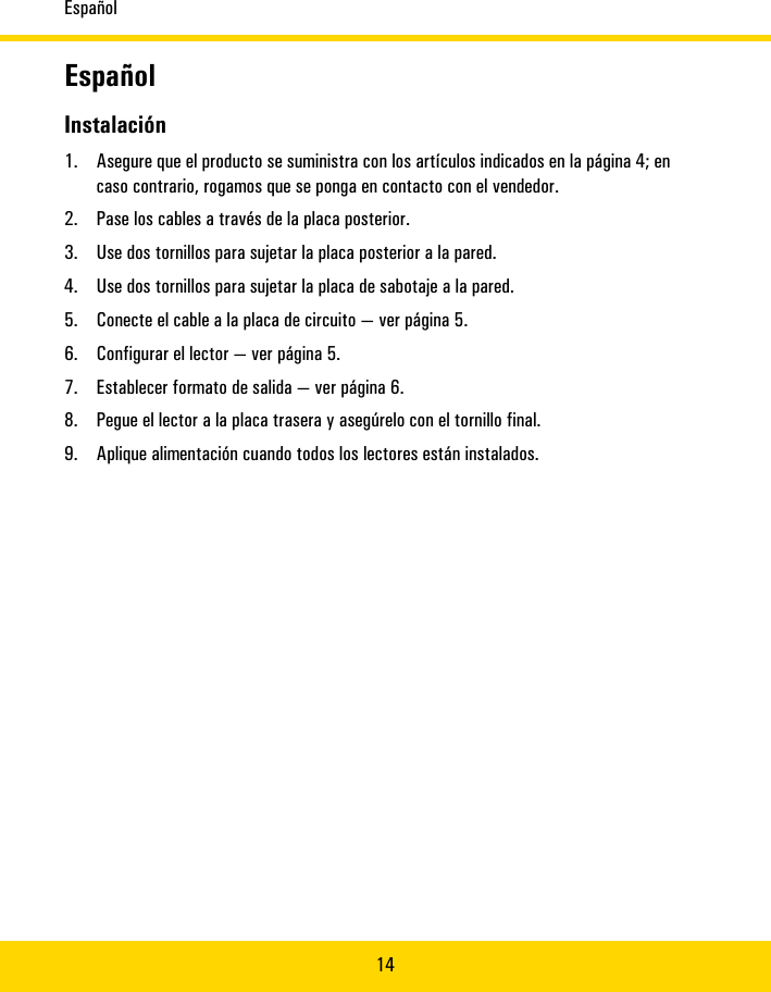 Español14EspañolInstalación1. Asegure�que�el�producto�se�suministra�con�los�artículos�indicados�en�la�página�4;�encaso�contrario,�rogamos�que�se�ponga�en�contacto�con�el�vendedor.2. Pase�los�cablesa�través�dela�placa�posterior.3. Use�dostornillos�para�sujetarla�placa�posteriora�la�pared.4. Use�dos�tornillospara�sujetar�la�placade�sabotaje�ala�pared.5. Conecte�el�cable�ala�placa�de�circuito—�verpágina�5.6. Configurar�ellector—�ver�página�5.7. Establecerformato�de�salida—�ver�página�6.8. Pegue�el�lector�a�la�placa�trasera�y�asegúrelo�con�el�tornillo�final.9. Apliquealimentación�cuandotodos�los�lectoresestán�instalados.