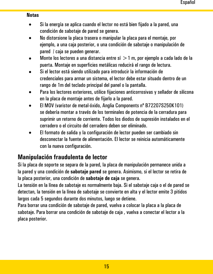 Español15Notas•Sila�energía�se�aplicacuando�el�lectorno�está�bienfijado�a�la�pared,unacondición�de�sabotajede�paredse�genera.•No�distorsionela�placa�traserao�manipularla�placapara�el�montaje,porejemplo,a�una�caja�posterior,o�una�condición�de�sabotaje�o�manipulación�depared�/�cajase�pueden�generar.•Monte�los�lectores�a�una�distancia�entre�sí�&gt;1�m,�por�ejemplo�a�cada�lado�de�lapuerta.�Montaje�en�superficies�metálicas�reducirá�el�rango�de�lectura.•Si�el�lectorestá�siendo�utilizado�paraintroducirla�información�decredencialespara�armarun�sistema,�el�lector�debeestar�situado�dentro�deunrango�de�1m�delteclado�principaldel�panel�o�lapantalla.•Para�los�lectores�exteriores,�utilice�fijaciones�anticorrosivas�y�sellador�de�siliconaen�la�placa�de�montaje�antes�de�fijarlo�a�la�pared.•El�MOV�(varistor�de�metal-óxido,�Anglia�Components�nº�B72207S250K101)se�debería�montar�a�través�de�los�terminales�de�potencia�de�la�cerradura�parasuprimir�un�retorno�de�corriente.�Todos�los�diodos�de�supresión�instalados�en�elcerradero�o�el�circuito�del�cerradero�deben�ser�eliminado.•El�formato�de�saliday�la�configuraciónde�lector�pueden�sercambiadosindesconectarla�fuente�de�alimentación.Ellectorse�reinicia�automáticamenteconla�nueva�configuración.Manipulación�fraudulenta�de�lectorSila�placa�de�soportese�separade�la�pared,la�placade�manipulaciónpermanece�unidaala�pared�yunacondición�de�sabotajeparedse�genera.Asimismo,�si�ellectorse�retira�delaplaca�posterior,unacondición�de�sabotajede�caja�se�genera.La�tensiónen�la�líneade�sabotajees�normalmente�baja.Si�el�sabotaje�caja�o�el�de�paredsedetectan,la�tensiónen�la�líneade�sabotajese�convierte�enalta�yel�lectoremite�3pitidoslargoscada�5�segundosdurante�dos�minutos,luego�se�detiene.Para�borraruna�condición�de�sabotajede�pared,vuelva�a�colocar�laplacaa�la�placa�desabotaje.Para�borraruna�condición�de�sabotajede�caja�,vuelva�a�conectar�ellector�alaplaca�posterior.