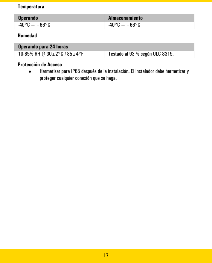 17TemperaturaOperando Almacenamiento-40°C�—�+66°C -40°C�—�+66°CHumedadOperando�para�24�horas10-85%�RH�@�30±2°C�/�85±4°F Testado�al�93�%�según�ULC�S319.Protección�de�Acceso•Hermetizar�para�IP65�después�de�la�instalación.�El�instalador�debe�hermetizar�yproteger�cualquier�conexión�que�se�haga.