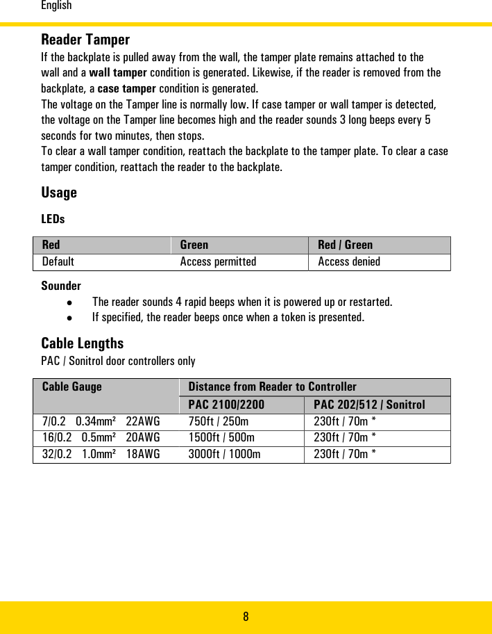 English8Reader�TamperIf�the�backplate�is�pulled�away�from�the�wall,�the�tamper�plate�remains�attached�to�thewall�and�a�wall�tamper�condition�is�generated.�Likewise,�if�the�reader�is�removed�from�thebackplate,�a�case�tamper�condition�is�generated.The�voltage�on�the�Tamper�line�is�normally�low.�If�case�tamper�or�wall�tamper�is�detected,the�voltage�on�the�Tamper�line�becomes�high�and�the�reader�sounds�3�long�beeps�every�5seconds�for�two�minutes,�then�stops.To�clear�a�wall�tamper�condition,�reattach�the�backplate�to�the�tamper�plate.�To�clear�a�casetamper�condition,�reattach�the�reader�to�the�backplate.UsageLEDsRed Green Red�/�GreenDefault Access�permitted Access�deniedSounder•The�reader�sounds�4�rapid�beeps�when�it�is�powered�up�or�restarted.•If�specified,�the�reader�beeps�once�when�a�token�is�presented.Cable�LengthsPAC/�Sonitrol�door�controllers�onlyDistance�from�Reader�to�ControllerCable�GaugePAC�2100/2200 PAC�202/512/�Sonitrol7/0.2� 0.34mm²� 22AWG 750ft�/�250m 230ft�/�70m�*16/0.2� 0.5mm²� 20AWG 1500ft�/�500m 230ft�/�70m�*32/0.2� 1.0mm²� 18AWG 3000ft�/�1000m 230ft�/�70m�*