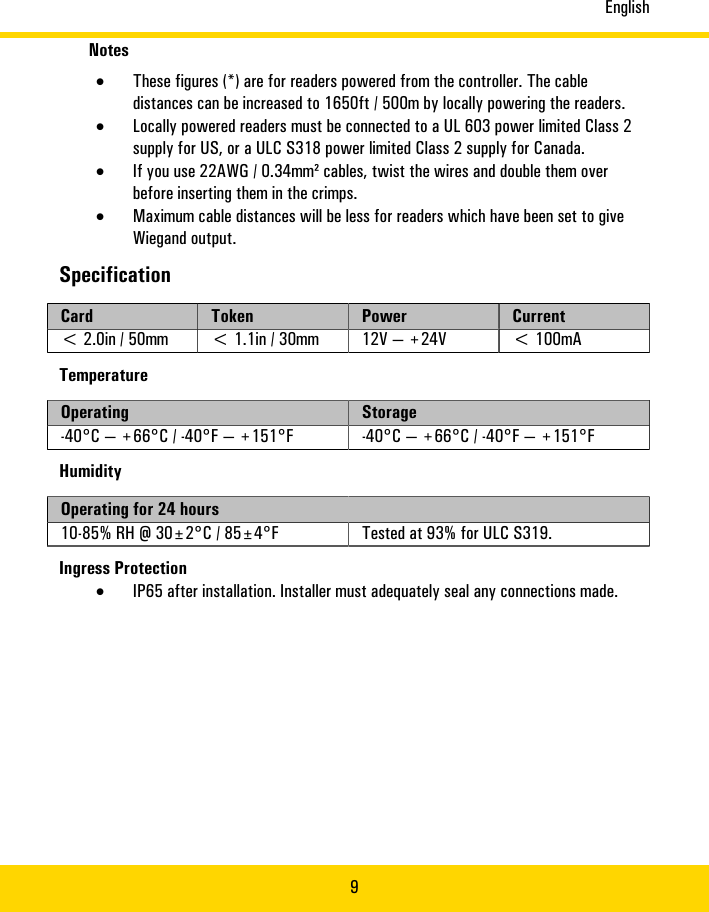 English9Notes•These�figures�(*)�are�for�readers�powered�from�the�controller.�The�cabledistances�can�be�increased�to�1650ft�/�500m�by�locally�powering�the�readers.•Locally�powered�readers�must�be�connected�to�a�UL�603�power�limited�Class�2supply�for�US,�or�a�ULC�S318�power�limited�Class�2�supply�for�Canada.•If�you�use�22AWG/�0.34mm²�cables,�twist�the�wires�and�double�them�overbefore�inserting�them�in�the�crimps.•Maximum�cable�distances�will�be�less�for�readers�which�have�been�set�to�giveWiegand�output.SpecificationCard Token Power Current&lt;�2.0in�/�50mm &lt;�1.1in�/�30mm 12V�—�+24V &lt;�100mATemperatureOperating Storage-40°C�—�+66°C�/�-40°F�—�+151°F -40°C�—�+66°C�/�-40°F�—�+151°FHumidityOperating�for�24�hours10-85%�RH�@�30±2°C�/�85±4°F Tested�at�93%�for�ULC�S319.Ingress�Protection•IP65�after�installation.�Installer�must�adequately�seal�any�connections�made.