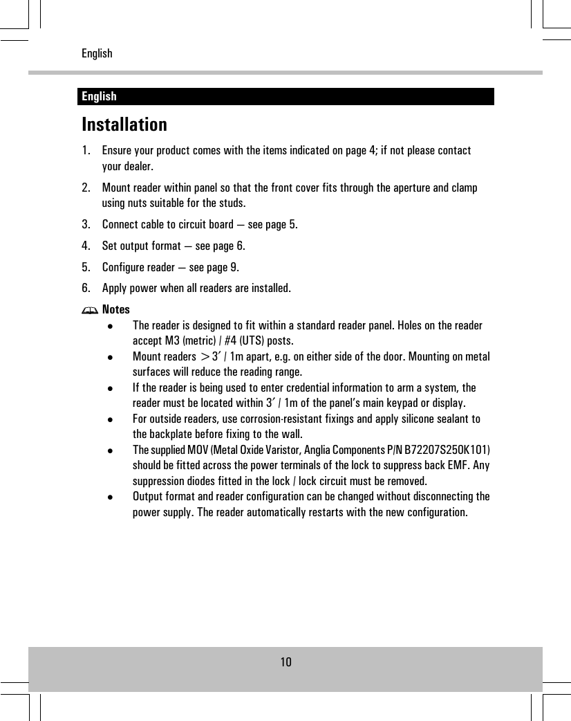 EnglishInstallation1. Ensure your product comes with the items indicated on page 4; if not please contactyour dealer.2. Mount reader within panel so that the front cover fits through the aperture and clampusing nuts suitable for the studs.3. Connect cable to circuit board — see page 5.4. Set output format — see page 6.5. Configure reader — see page 9.6. Apply power when all readers are installed.Notes•The reader is designed to fit within a standard reader panel. Holes on the readeraccept M3 (metric) / #4 (UTS) posts.•Mount readers &gt;3′ / 1m apart, e.g. on either side of the door. Mounting on metalsurfaces will reduce the reading range.•If the reader is being used to enter credential information to arm a system, thereader must be located within 3′ / 1m of the panel’s main keypad or display.•For outside readers, use corrosion-resistant fixings and apply silicone sealant tothe backplate before fixing to the wall.•The supplied MOV (Metal Oxide Varistor, Anglia Components P/N B72207S250K101)should be fitted across the power terminals of the lock to suppress back EMF. Anysuppression diodes fitted in the lock / lock circuit must be removed.•Output format and reader configuration can be changed without disconnecting thepower supply. The reader automatically restarts with the new configuration.10English