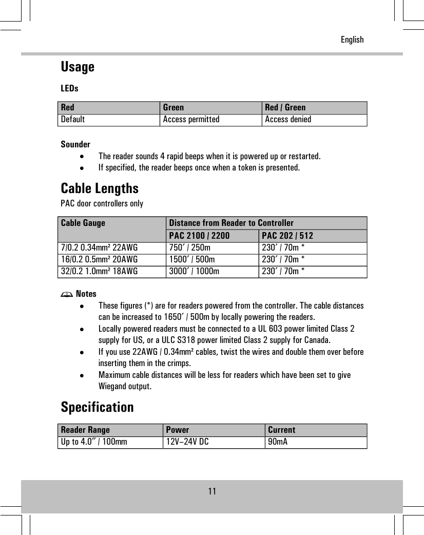 UsageLEDsRed / GreenGreenRedAccess deniedAccess permittedDefaultSounder•The reader sounds 4 rapid beeps when it is powered up or restarted.•If specified, the reader beeps once when a token is presented.Cable LengthsPAC door controllers onlyDistance from Reader to ControllerCable GaugePAC 202 / 512PAC 2100 / 2200230′ / 70m *750′ / 250m7/0.2 0.34mm² 22AWG230′ / 70m *1500′ / 500m16/0.2 0.5mm² 20AWG230′ / 70m *3000′ / 1000m32/0.2 1.0mm² 18AWGNotes•These figures (*) are for readers powered from the controller. The cable distancescan be increased to 1650′ / 500m by locally powering the readers.•Locally powered readers must be connected to a UL 603 power limited Class 2supply for US, or a ULC S318 power limited Class 2 supply for Canada.•If you use 22AWG / 0.34mm² cables, twist the wires and double them over beforeinserting them in the crimps.•Maximum cable distances will be less for readers which have been set to giveWiegand output.SpecificationCurrentPowerReader Range90mA12V–24V DCUp to 4.0″ / 100mm11English