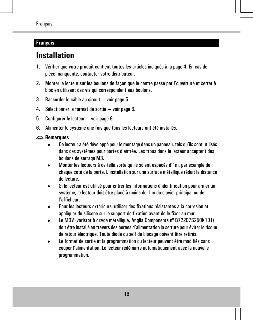 FrançaisInstallation1. Vérifier que votre produit contient toutes les articles indiqués à la page 4. En cas depièce manquante, contacter votre distributeur.2. Monter le lecteur sur les boulons de façon que le centre passe par l’ouverture et serrer àbloc en utilisant des vis qui correspondent aux boulons.3. Raccorder le câble au circuit — voir page 5.4. Sélectionner le format de sortie — voir page 6.5. Configurer le lecteur — voir page 9.6. Alimenter le système une fois que tous les lecteurs ont été installés.Remarques•Ce lecteur a été développé pour le montage dans un panneau, tels qu’ils sont utilisésdans des systèmes pour portes d’entrée. Les trous dans le lecteur acceptent desboulons de serrage M3.•Monter les lecteurs à de telle sorte qu’ils soient espacés d’1m, par exemple dechaque coté de la porte. L’installation sur une surface métallique réduit la distancede lecture.•Si le lecteur est utilisé pour entrer les informations d’identification pour armer unsystème, le lecteur doit être placé à moins de 1 m du clavier principal ou del’afficheur.•Pour les lecteurs extérieurs, utiliser des fixations résistantes à la corrosion etappliquer du silicone sur le support de fixation avant de le fixer au mur.•Le MOV (varistor à oxyde métallique, Anglia Components nº B72207S250K101)doit être installé en travers des bornes d’alimentation la serrure pour éviter le risquede retour électrique. Toute diode ou self de blocage doivent être retirés.•Le format de sortie et la programmation du lecteur peuvent être modifiés sanscouper l’alimentation. Le lecteur redémarre automatiquement avec la nouvelleprogrammation.16Français