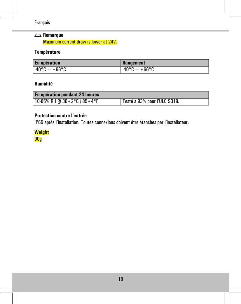 RemarqueMaximum current draw is lower at 24V.TempératureRangementEn opération-40°C — +66°C-40°C — +66°CHumiditéEn opération pendant 24 heuresTesté à 93% pour l’ULC S319.10-85% RH @ 30±2°C / 85±4°FProtection contre l’entréeIP65 après l’installation. Toutes connexions doivent être étanches par l’installateur.Weight90g18Français