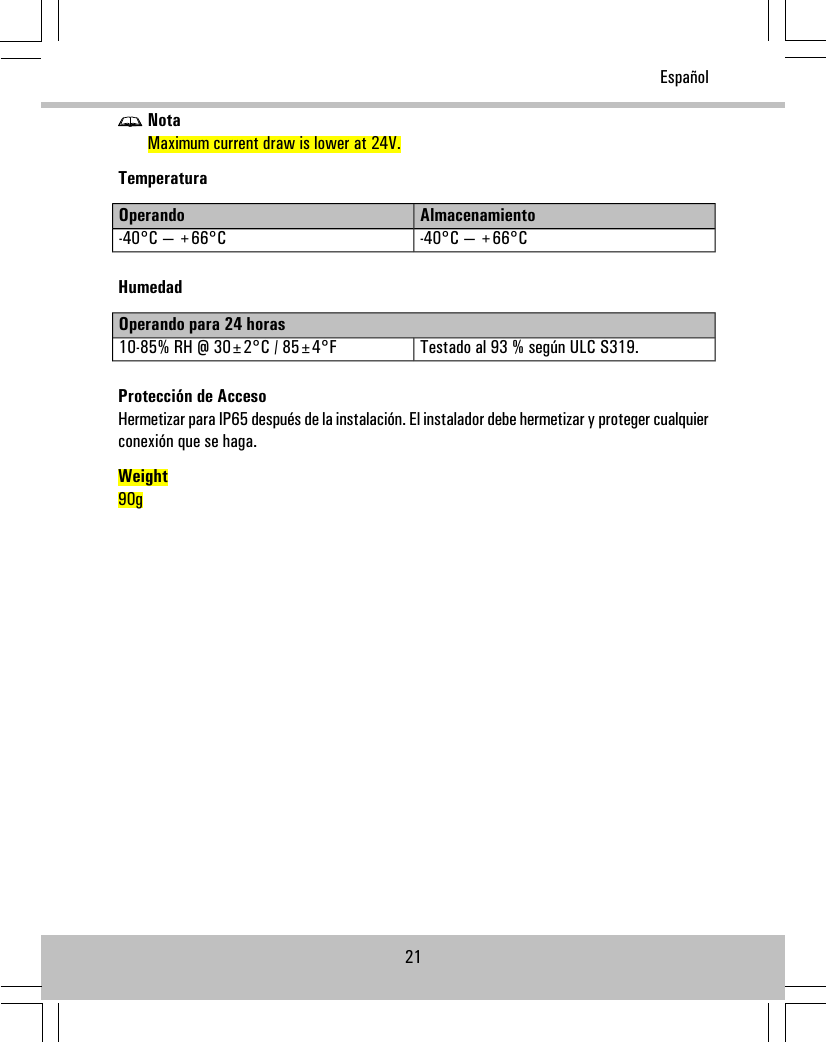 NotaMaximum current draw is lower at 24V.TemperaturaAlmacenamientoOperando-40°C — +66°C-40°C — +66°CHumedadOperando para 24 horasTestado al 93 % según ULC S319.10-85% RH @ 30±2°C / 85±4°FProtección de AccesoHermetizar para IP65 después de la instalación. El instalador debe hermetizar y proteger cualquierconexión que se haga.Weight90g21Español