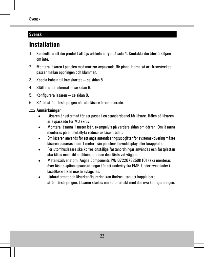 SvenskInstallation1. Kontrollera att din produkt åtföljs artikeln antyd på sida 4. Kontakta din återförsäljareom inte.2. Montera läsaren i panelen med muttrar avpassade för pinnbultarna så att framstycketpassar mellan öppningen och klämman.3. Koppla kabeln till kretskortet — se sidan 5.4. Ställ in utdataformat — se sidan 6.5. Konfigurera läsaren — se sidan 9.6. Slå till strömförsörjningen när alla läsare är installerade.Anmärkningar•Läsaren är utformad för att passa i en standardpanel för läsare. Hålen på läsarenär avpassade för M3 skruv.•Montera läsarna 1 meter isär, exempelvis på vardera sidan om dörren. Om läsarnamonteras på en metallyta reduceras läsområdet.•Om läsaren används för att ange autentiseringsuppgifter för systemaktivering måsteläsaren placeras inom 1 meter från panelens huvuddisplay eller knappsats.•För utomhusläsare ska korrosionståliga fästanordningar användas och fästplattanska tätas med silikontätningar innan den fästs vid väggen.•Metalloxidvaristorn (Anglia Components P/N B72207S250K101) ska monterasöver låsets spänningsanslutningar för att undertrycka EMF. Undertryckdioder ilåset/låskretsen måste avlägsnas.•Utdataformat och läsarkonfigurering kan ändras utan att koppla bortströmförsörjningen. Läsaren startas om automatiskt med den nya konfigureringen.22Svensk