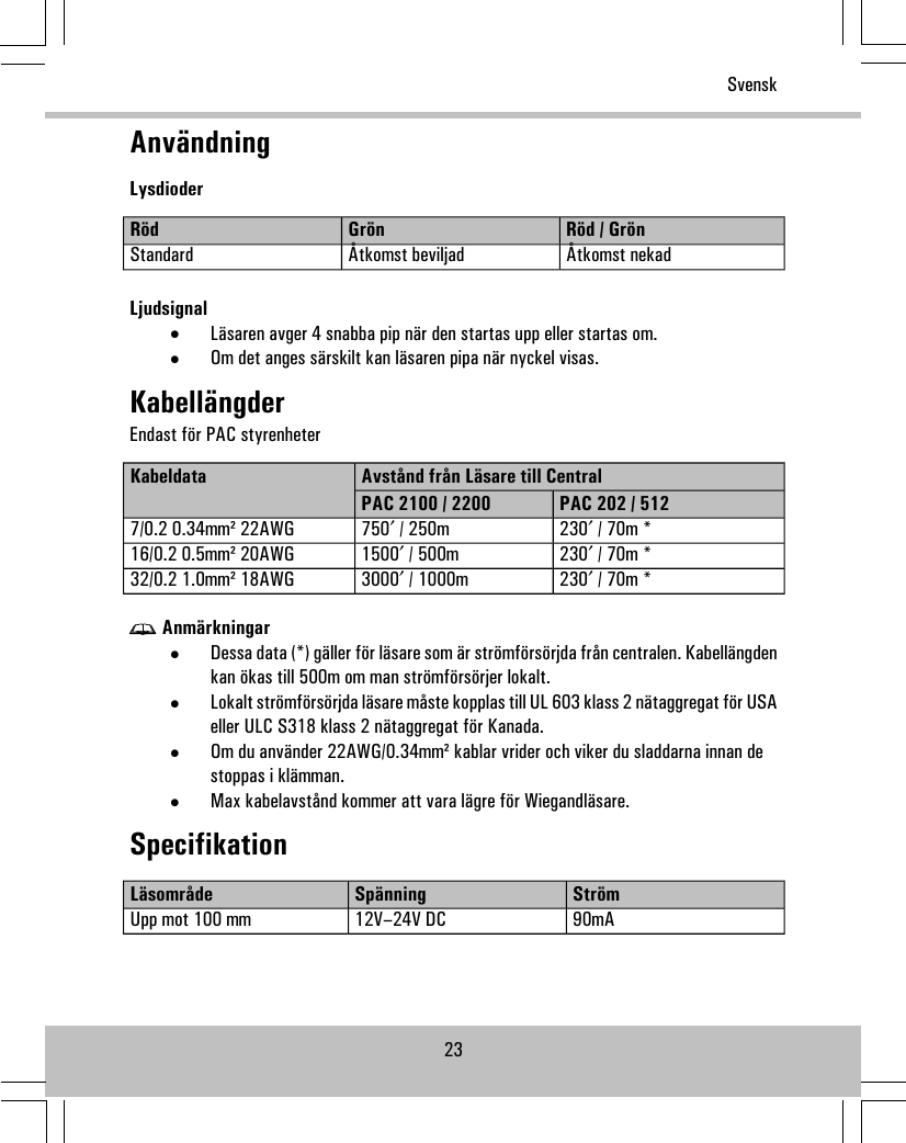 AnvändningLysdioderRöd / GrönGrönRödÅtkomst nekadÅtkomst beviljadStandardLjudsignal•Läsaren avger 4 snabba pip när den startas upp eller startas om.•Om det anges särskilt kan läsaren pipa när nyckel visas.KabellängderEndast för PAC styrenheterAvstånd från Läsare till CentralKabeldataPAC 202 / 512PAC 2100 / 2200230′ / 70m *750′ / 250m7/0.2 0.34mm² 22AWG230′ / 70m *1500′ / 500m16/0.2 0.5mm² 20AWG230′ / 70m *3000′ / 1000m32/0.2 1.0mm² 18AWGAnmärkningar•Dessa data (*) gäller för läsare som är strömförsörjda från centralen. Kabellängdenkan ökas till 500m om man strömförsörjer lokalt.•Lokalt strömförsörjda läsare måste kopplas till UL 603 klass 2 nätaggregat för USAeller ULC S318 klass 2 nätaggregat för Kanada.•Om du använder 22AWG/0.34mm² kablar vrider och viker du sladdarna innan destoppas i klämman.•Max kabelavstånd kommer att vara lägre för Wiegandläsare.SpecifikationStrömSpänningLäsområde90mA12V–24V DCUpp mot 100 mm23Svensk