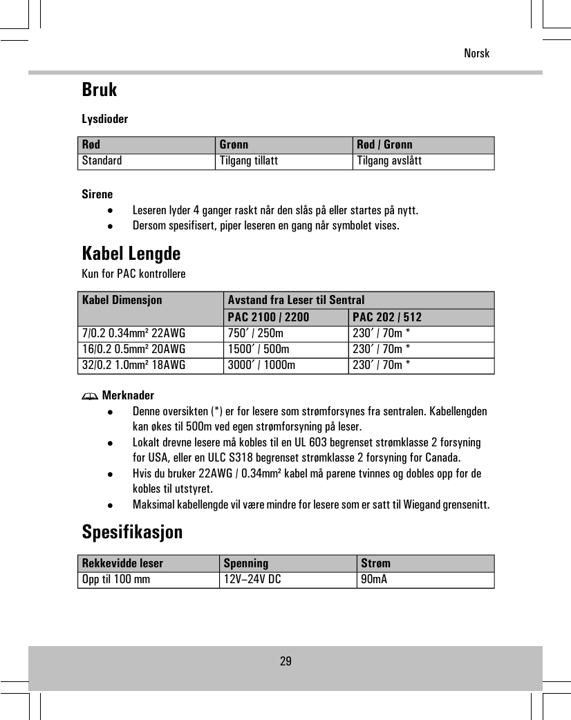 BrukLysdioderRød / GrønnGrønnRødTilgang avslåttTilgang tillattStandardSirene•Leseren lyder 4 ganger raskt når den slås på eller startes på nytt.•Dersom spesifisert, piper leseren en gang når symbolet vises.Kabel LengdeKun for PAC kontrollereAvstand fra Leser til SentralKabel DimensjonPAC 202 / 512PAC 2100 / 2200230′ / 70m *750′ / 250m7/0.2 0.34mm² 22AWG230′ / 70m *1500′ / 500m16/0.2 0.5mm² 20AWG230′ / 70m *3000′ / 1000m32/0.2 1.0mm² 18AWGMerknader•Denne oversikten (*) er for lesere som strømforsynes fra sentralen. Kabellengdenkan økes til 500m ved egen strømforsyning på leser.•Lokalt drevne lesere må kobles til en UL 603 begrenset strømklasse 2 forsyningfor USA, eller en ULC S318 begrenset strømklasse 2 forsyning for Canada.•Hvis du bruker 22AWG / 0.34mm² kabel må parene tvinnes og dobles opp for dekobles til utstyret.•Maksimal kabellengde vil være mindre for lesere som er satt til Wiegand grensenitt.SpesifikasjonStrømSpenningRekkevidde leser90mA12V–24V DCOpp til 100 mm29Norsk