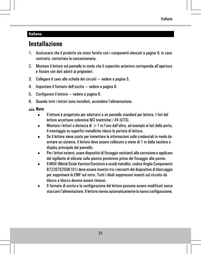 ItalianoInstallazione1. Assicurarsi che il prodotto sia stato fornito con i componenti elencati a pagina 4; in casocontrario, contattare la concessionaria.2. Montare il lettore sul pannello in modo che il coperchio anteriore corrisponda all’aperturae fissare con dati adatti ai prigionieri.3. Collegare il cavo alla scheda dei circuiti — vedere a pagina 5.4. Impostare il formato dell’uscita — vedere a pagina 6.5. Configurare il lettore — vedere a pagina 9.6. Quando tutti i lettori sono installati, accendere l’alimentazione.Note•Il lettore è progettato per adattarsi a un pannello standard per lettore. I fori dellettore accettano colonnine M3 (metriche) / #4 (UTS).•Montare i lettori a distanza di &gt;1 m l’uno dall’altro, ad esempio ai lati della porta.Il montaggio su superfici metalliche riduce la portata di lettura.•Se il lettore viene usato per immettere le informazioni sulle credenziali in modo daarmare un sistema, il lettore deve essere collocato a meno di 1 m dalla tastiera odisplay principale del pannello.•Per i lettori esterni, usare dispositivi di fissaggio resistenti alla corrosione e applicaredel sigillante al silicone sulla piastra posteriore prima del fissaggio alla parete.•Il MOV (Metal Oxide Varistor/Varistore a ossidi metallici, codice Anglia ComponentsB72207S250K101) deve essere inserito tra i morsetti del dispositivo di bloccaggioper sopprimere le EMF sul retro. Tutti i diodi soppressori inseriti sul circuito dablocco a blocco devono essere rimossi.•Il formato di uscita e la configurazione del lettore possono essere modificati senzastaccare l’alimentazione. Il lettore riavvia automaticamente la nuova configurazione.31Italiano