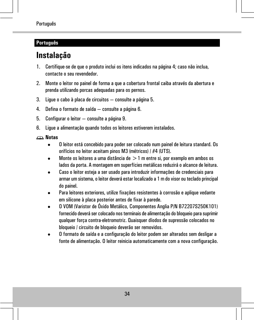 PortuguêsInstalação1. Certifique-se de que o produto inclui os itens indicados na página 4; caso não inclua,contacte o seu revendedor.2. Monte o leitor no painel de forma a que a cobertura frontal caiba através da abertura eprenda utilizando porcas adequadas para os pernos.3. Ligue o cabo à placa de circuitos — consulte a página 5.4. Defina o formato de saída — consulte a página 6.5. Configurar o leitor — consulte a página 9.6. Ligue a alimentação quando todos os leitores estiverem instalados.Notas•O leitor está concebido para poder ser colocado num painel de leitura standard. Osorifícios no leitor aceitam pinos M3 (métricos) / #4 (UTS).•Monte os leitores a uma distância de &gt;1 m entre si, por exemplo em ambos oslados da porta. A montagem em superfícies metálicas reduzirá o alcance de leitura.•Caso o leitor esteja a ser usado para introduzir informações de credenciais paraarmar um sistema, o leitor deverá estar localizado a 1 m do visor ou teclado principaldo painel.•Para leitores exteriores, utilize fixações resistentes à corrosão e aplique vedanteem silicone à placa posterior antes de fixar à parede.•O VOM (Varistor de Óxido Metálico, Componentes Anglia P/N B72207S250K101)fornecido deverá ser colocado nos terminais de alimentação do bloqueio para suprimirqualquer força contra-eletromotriz. Quaisquer díodos de supressão colocados nobloqueio / circuito de bloqueio deverão ser removidos.•O formato de saída e a configuração do leitor podem ser alterados sem desligar afonte de alimentação. O leitor reinicia automaticamente com a nova configuração.34Português