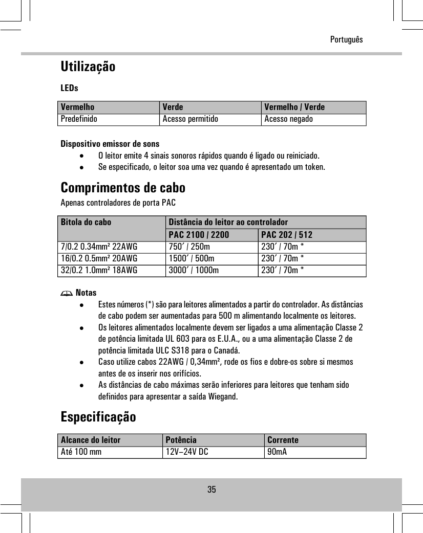 UtilizaçãoLEDsVermelho / VerdeVerdeVermelhoAcesso negadoAcesso permitidoPredefinidoDispositivo emissor de sons•O leitor emite 4 sinais sonoros rápidos quando é ligado ou reiniciado.•Se especificado, o leitor soa uma vez quando é apresentado um token.Comprimentos de caboApenas controladores de porta PACDistância do leitor ao controladorBitola do caboPAC 202 / 512PAC 2100 / 2200230′ / 70m *750′ / 250m7/0.2 0.34mm² 22AWG230′ / 70m *1500′ / 500m16/0.2 0.5mm² 20AWG230′ / 70m *3000′ / 1000m32/0.2 1.0mm² 18AWGNotas•Estes números (*) são para leitores alimentados a partir do controlador. As distânciasde cabo podem ser aumentadas para 500 m alimentando localmente os leitores.•Os leitores alimentados localmente devem ser ligados a uma alimentação Classe 2de potência limitada UL 603 para os E.U.A., ou a uma alimentação Classe 2 depotência limitada ULC S318 para o Canadá.•Caso utilize cabos 22AWG / 0,34mm², rode os fios e dobre-os sobre si mesmosantes de os inserir nos orifícios.•As distâncias de cabo máximas serão inferiores para leitores que tenham sidodefinidos para apresentar a saída Wiegand.EspecificaçãoCorrentePotênciaAlcance do leitor90mA12V–24V DCAté 100 mm35Português