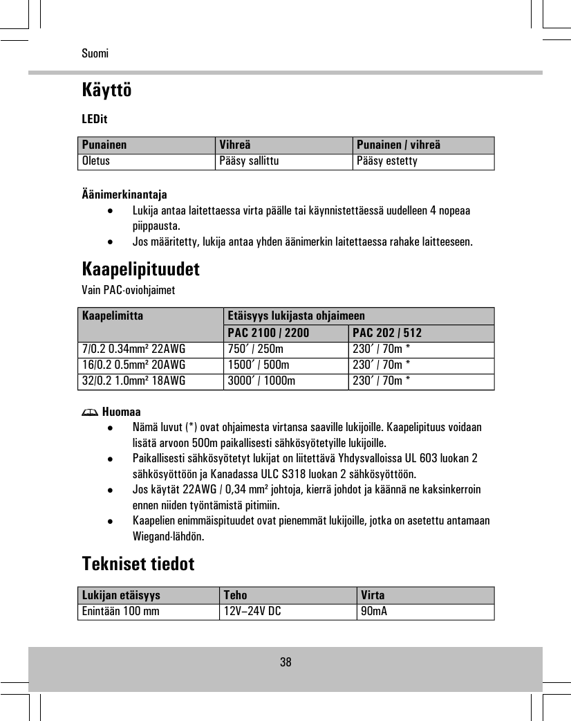 KäyttöLEDitPunainen / vihreäVihreäPunainenPääsy estettyPääsy sallittuOletusÄänimerkinantaja•Lukija antaa laitettaessa virta päälle tai käynnistettäessä uudelleen 4 nopeaapiippausta.•Jos määritetty, lukija antaa yhden äänimerkin laitettaessa rahake laitteeseen.KaapelipituudetVain PAC-oviohjaimetEtäisyys lukijasta ohjaimeenKaapelimittaPAC 202 / 512PAC 2100 / 2200230′ / 70m *750′ / 250m7/0.2 0.34mm² 22AWG230′ / 70m *1500′ / 500m16/0.2 0.5mm² 20AWG230′ / 70m *3000′ / 1000m32/0.2 1.0mm² 18AWGHuomaa•Nämä luvut (*) ovat ohjaimesta virtansa saaville lukijoille. Kaapelipituus voidaanlisätä arvoon 500m paikallisesti sähkösyötetyille lukijoille.•Paikallisesti sähkösyötetyt lukijat on liitettävä Yhdysvalloissa UL 603 luokan 2sähkösyöttöön ja Kanadassa ULC S318 luokan 2 sähkösyöttöön.•Jos käytät 22AWG / 0,34 mm² johtoja, kierrä johdot ja käännä ne kaksinkerroinennen niiden työntämistä pitimiin.•Kaapelien enimmäispituudet ovat pienemmät lukijoille, jotka on asetettu antamaanWiegand-lähdön.Tekniset tiedotVirtaTehoLukijan etäisyys90mA12V–24V DCEnintään 100 mm38Suomi