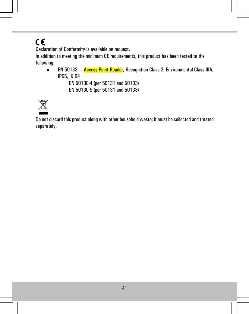 Declaration of Conformity is available on request.In addition to meeting the minimum CE requirements, this product has been tested to thefollowing:•EN 50133 — Access Point Reader, Recognition Class 2, Environmental Class IIIA,IP65, IK 04EN 50130-4 (per 50131 and 50133)EN 50130-5 (per 50131 and 50133)Do not discard this product along with other household waste; it must be collected and treatedseparately.41