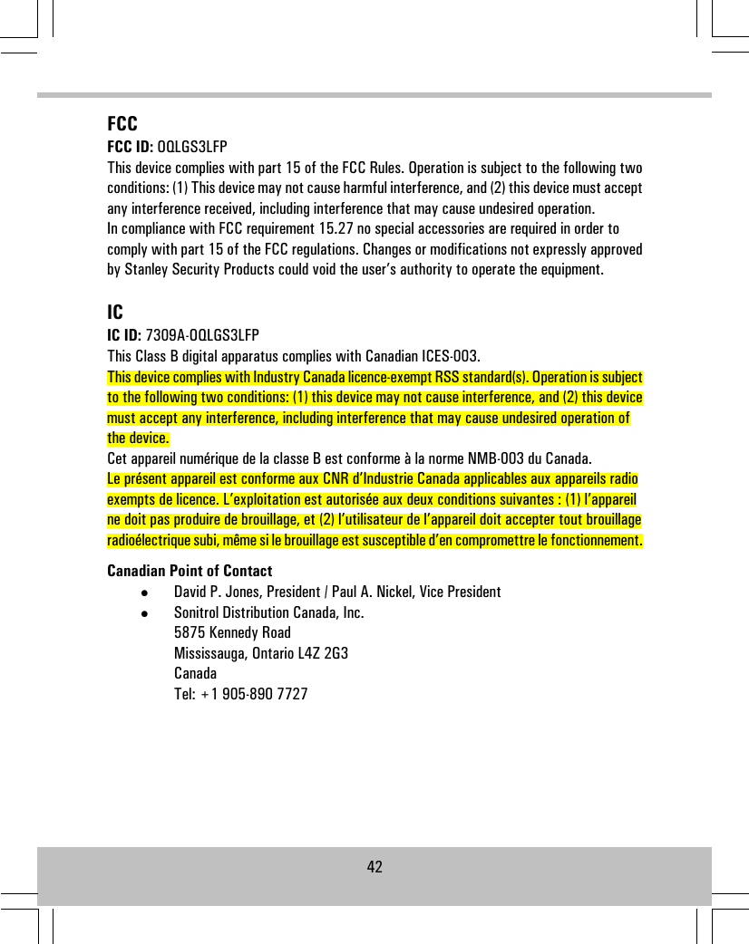 FCCFCC ID: OQLGS3LFPThis device complies with part 15 of the FCC Rules. Operation is subject to the following twoconditions: (1) This device may not cause harmful interference, and (2) this device must acceptany interference received, including interference that may cause undesired operation.In compliance with FCC requirement 15.27 no special accessories are required in order tocomply with part 15 of the FCC regulations. Changes or modifications not expressly approvedby Stanley Security Products could void the user’s authority to operate the equipment.ICIC ID: 7309A-OQLGS3LFPThis Class B digital apparatus complies with Canadian ICES-003.This device complies with Industry Canada licence-exempt RSS standard(s). Operation is subjectto the following two conditions: (1) this device may not cause interference, and (2) this devicemust accept any interference, including interference that may cause undesired operation ofthe device.Cet appareil numérique de la classe B est conforme à la norme NMB-003 du Canada.Le présent appareil est conforme aux CNR d’Industrie Canada applicables aux appareils radioexempts de licence. L’exploitation est autorisée aux deux conditions suivantes : (1) l’appareilne doit pas produire de brouillage, et (2) l’utilisateur de l’appareil doit accepter tout brouillageradioélectrique subi, même si le brouillage est susceptible d’en compromettre le fonctionnement.Canadian Point of Contact•David P. Jones, President / Paul A. Nickel, Vice President•Sonitrol Distribution Canada, Inc.5875 Kennedy RoadMississauga, Ontario L4Z 2G3CanadaTel: +1 905-890 772742