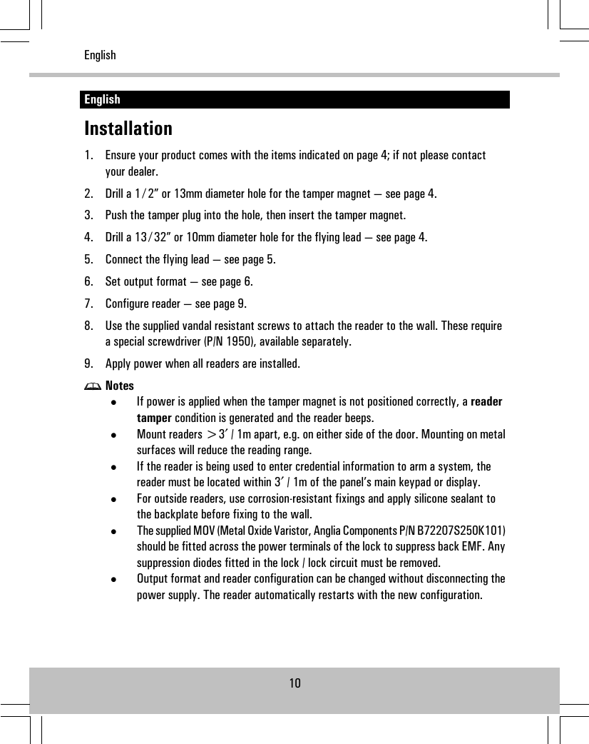 EnglishInstallation1. Ensure your product comes with the items indicated on page 4; if not please contactyour dealer.2. Drill a 1 ⁄ 2” or 13mm diameter hole for the tamper magnet — see page 4.3. Push the tamper plug into the hole, then insert the tamper magnet.4. Drill a 13 ⁄ 32” or 10mm diameter hole for the flying lead — see page 4.5. Connect the flying lead — see page 5.6. Set output format — see page 6.7. Configure reader — see page 9.8. Use the supplied vandal resistant screws to attach the reader to the wall. These requirea special screwdriver (P/N 1950), available separately.9. Apply power when all readers are installed.Notes•If power is applied when the tamper magnet is not positioned correctly, a readertamper condition is generated and the reader beeps.•Mount readers &gt;3′ / 1m apart, e.g. on either side of the door. Mounting on metalsurfaces will reduce the reading range.•If the reader is being used to enter credential information to arm a system, thereader must be located within 3′ / 1m of the panel’s main keypad or display.•For outside readers, use corrosion-resistant fixings and apply silicone sealant tothe backplate before fixing to the wall.•The supplied MOV (Metal Oxide Varistor, Anglia Components P/N B72207S250K101)should be fitted across the power terminals of the lock to suppress back EMF. Anysuppression diodes fitted in the lock / lock circuit must be removed.•Output format and reader configuration can be changed without disconnecting thepower supply. The reader automatically restarts with the new configuration.10English