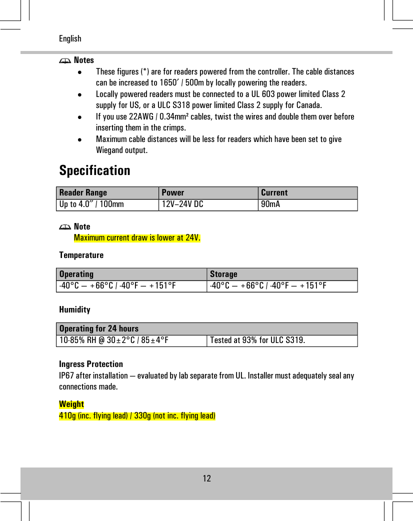 Notes•These figures (*) are for readers powered from the controller. The cable distancescan be increased to 1650′ / 500m by locally powering the readers.•Locally powered readers must be connected to a UL 603 power limited Class 2supply for US, or a ULC S318 power limited Class 2 supply for Canada.•If you use 22AWG / 0.34mm² cables, twist the wires and double them over beforeinserting them in the crimps.•Maximum cable distances will be less for readers which have been set to giveWiegand output.SpecificationCurrentPowerReader Range90mA12V–24V DCUp to 4.0″ / 100mmNoteMaximum current draw is lower at 24V.TemperatureStorageOperating-40°C — +66°C / -40°F — +151°F-40°C — +66°C / -40°F — +151°FHumidityOperating for 24 hoursTested at 93% for ULC S319.10-85% RH @ 30±2°C / 85±4°FIngress ProtectionIP67 after installation — evaluated by lab separate from UL. Installer must adequately seal anyconnections made.Weight410g (inc. flying lead) / 330g (not inc. flying lead)12English