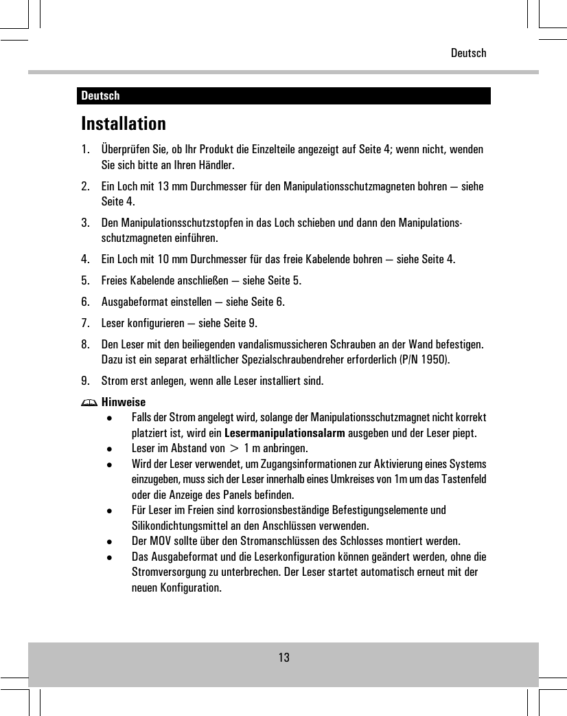 DeutschInstallation1. Überprüfen Sie, ob Ihr Produkt die Einzelteile angezeigt auf Seite 4; wenn nicht, wendenSie sich bitte an Ihren Händler.2. Ein Loch mit 13 mm Durchmesser für den Manipulationsschutzmagneten bohren — sieheSeite 4.3. Den Manipulationsschutzstopfen in das Loch schieben und dann den Manipulations-schutzmagneten einführen.4. Ein Loch mit 10 mm Durchmesser für das freie Kabelende bohren — siehe Seite 4.5. Freies Kabelende anschließen — siehe Seite 5.6. Ausgabeformat einstellen — siehe Seite 6.7. Leser konfigurieren — siehe Seite 9.8. Den Leser mit den beiliegenden vandalismussicheren Schrauben an der Wand befestigen.Dazu ist ein separat erhältlicher Spezialschraubendreher erforderlich (P/N 1950).9. Strom erst anlegen, wenn alle Leser installiert sind.Hinweise•Falls der Strom angelegt wird, solange der Manipulationsschutzmagnet nicht korrektplatziert ist, wird ein Lesermanipulationsalarm ausgeben und der Leser piept.•Leser im Abstand von &gt; 1 m anbringen.•Wird der Leser verwendet, um Zugangsinformationen zur Aktivierung eines Systemseinzugeben, muss sich der Leser innerhalb eines Umkreises von 1m um das Tastenfeldoder die Anzeige des Panels befinden.•Für Leser im Freien sind korrosionsbeständige Befestigungselemente undSilikondichtungsmittel an den Anschlüssen verwenden.•Der MOV sollte über den Stromanschlüssen des Schlosses montiert werden.•Das Ausgabeformat und die Leserkonfiguration können geändert werden, ohne dieStromversorgung zu unterbrechen. Der Leser startet automatisch erneut mit derneuen Konfiguration.13Deutsch