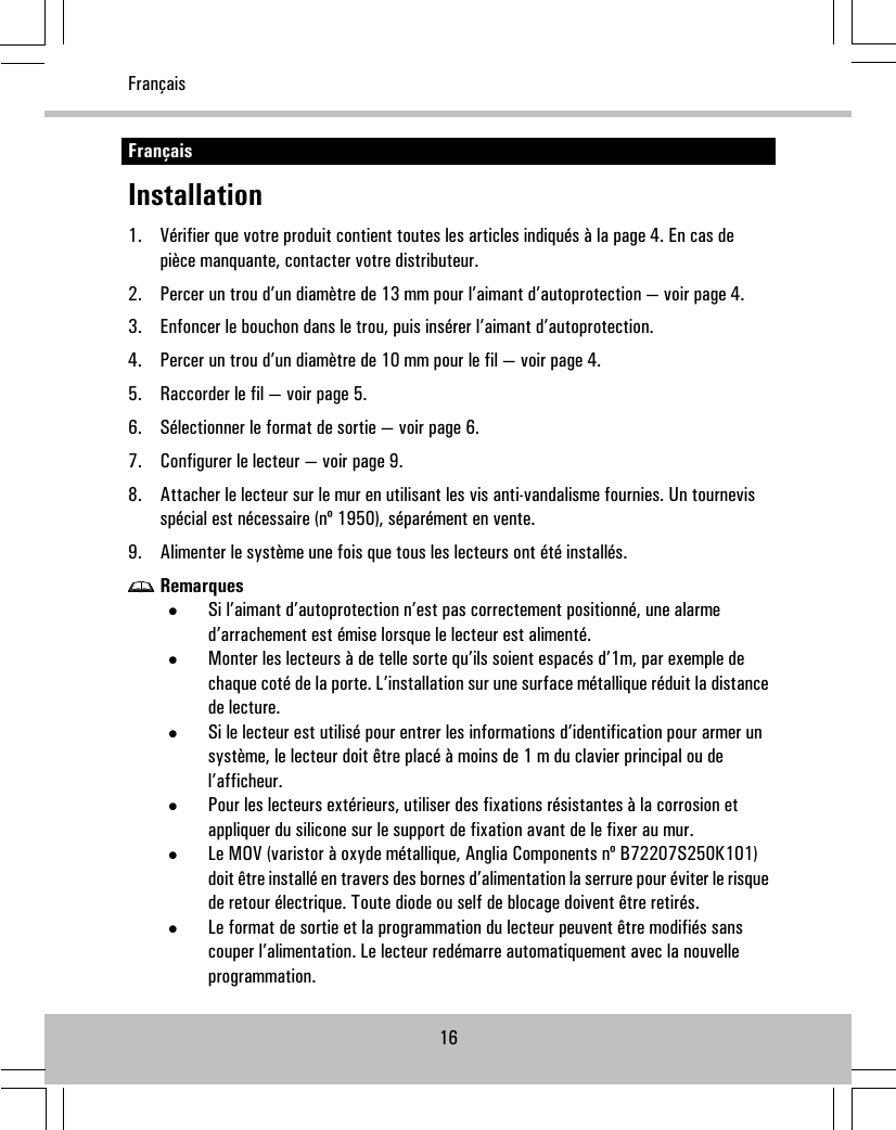 FrançaisInstallation1. Vérifier que votre produit contient toutes les articles indiqués à la page 4. En cas depièce manquante, contacter votre distributeur.2. Percer un trou d’un diamètre de 13 mm pour l’aimant d’autoprotection — voir page 4.3. Enfoncer le bouchon dans le trou, puis insérer l’aimant d’autoprotection.4. Percer un trou d’un diamètre de 10 mm pour le fil — voir page 4.5. Raccorder le fil — voir page 5.6. Sélectionner le format de sortie — voir page 6.7. Configurer le lecteur — voir page 9.8. Attacher le lecteur sur le mur en utilisant les vis anti-vandalisme fournies. Un tournevisspécial est nécessaire (nº 1950), séparément en vente.9. Alimenter le système une fois que tous les lecteurs ont été installés.Remarques•Si l’aimant d’autoprotection n’est pas correctement positionné, une alarmed’arrachement est émise lorsque le lecteur est alimenté.•Monter les lecteurs à de telle sorte qu’ils soient espacés d’1m, par exemple dechaque coté de la porte. L’installation sur une surface métallique réduit la distancede lecture.•Si le lecteur est utilisé pour entrer les informations d’identification pour armer unsystème, le lecteur doit être placé à moins de 1 m du clavier principal ou del’afficheur.•Pour les lecteurs extérieurs, utiliser des fixations résistantes à la corrosion etappliquer du silicone sur le support de fixation avant de le fixer au mur.•Le MOV (varistor à oxyde métallique, Anglia Components nº B72207S250K101)doit être installé en travers des bornes d’alimentation la serrure pour éviter le risquede retour électrique. Toute diode ou self de blocage doivent être retirés.•Le format de sortie et la programmation du lecteur peuvent être modifiés sanscouper l’alimentation. Le lecteur redémarre automatiquement avec la nouvelleprogrammation.16Français