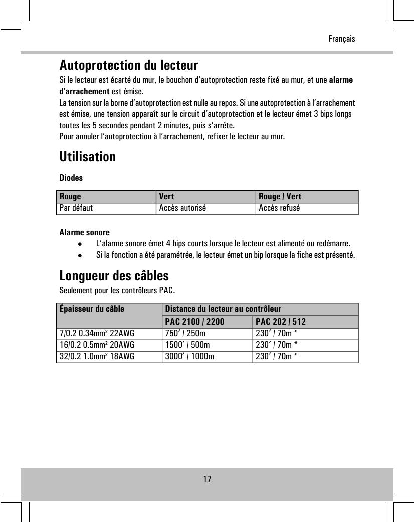 Autoprotection du lecteurSi le lecteur est écarté du mur, le bouchon d’autoprotection reste fixé au mur, et une alarmed’arrachement est émise.La tension sur la borne d’autoprotection est nulle au repos. Si une autoprotection à l’arrachementest émise, une tension apparaît sur le circuit d’autoprotection et le lecteur émet 3 bips longstoutes les 5 secondes pendant 2 minutes, puis s’arrête.Pour annuler l’autoprotection à l’arrachement, refixer le lecteur au mur.UtilisationDiodesRouge / VertVertRougeAccès refuséAccès autoriséPar défautAlarme sonore•L’alarme sonore émet 4 bips courts lorsque le lecteur est alimenté ou redémarre.•Si la fonction a été paramétrée, le lecteur émet un bip lorsque la fiche est présenté.Longueur des câblesSeulement pour les contrôleurs PAC.Distance du lecteur au contrôleurÉpaisseur du câblePAC 202 / 512PAC 2100 / 2200230′ / 70m *750′ / 250m7/0.2 0.34mm² 22AWG230′ / 70m *1500′ / 500m16/0.2 0.5mm² 20AWG230′ / 70m *3000′ / 1000m32/0.2 1.0mm² 18AWG17Français