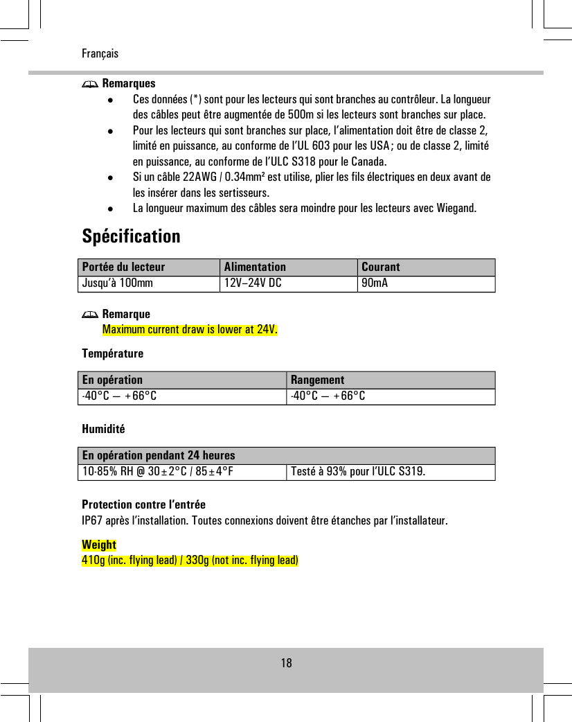 Remarques•Ces données (*) sont pour les lecteurs qui sont branches au contrôleur. La longueurdes câbles peut être augmentée de 500m si les lecteurs sont branches sur place.•Pour les lecteurs qui sont branches sur place, l’alimentation doit être de classe 2,limité en puissance, au conforme de l’UL 603 pour les USA; ou de classe 2, limitéen puissance, au conforme de l’ULC S318 pour le Canada.•Si un câble 22AWG / 0.34mm² est utilise, plier les fils électriques en deux avant deles insérer dans les sertisseurs.•La longueur maximum des câbles sera moindre pour les lecteurs avec Wiegand.SpécificationCourantAlimentationPortée du lecteur90mA12V–24V DCJusqu’à 100mmRemarqueMaximum current draw is lower at 24V.TempératureRangementEn opération-40°C — +66°C-40°C — +66°CHumiditéEn opération pendant 24 heuresTesté à 93% pour l’ULC S319.10-85% RH @ 30±2°C / 85±4°FProtection contre l’entréeIP67 après l’installation. Toutes connexions doivent être étanches par l’installateur.Weight410g (inc. flying lead) / 330g (not inc. flying lead)18Français