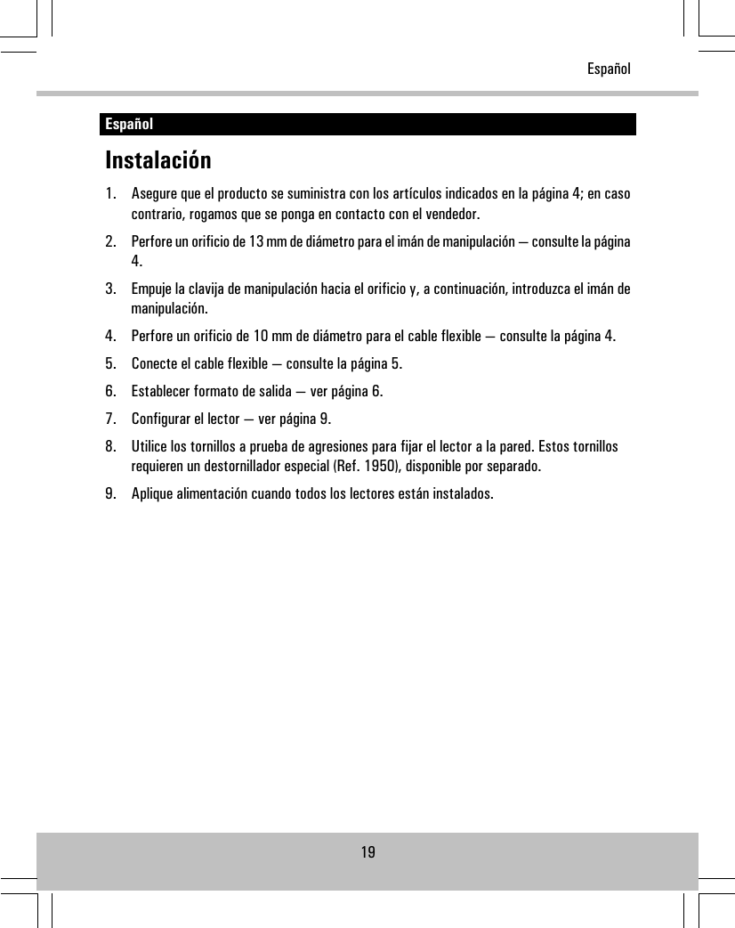 EspañolInstalación1. Asegure que el producto se suministra con los artículos indicados en la página 4; en casocontrario, rogamos que se ponga en contacto con el vendedor.2. Perfore un orificio de 13 mm de diámetro para el imán de manipulación — consulte la página4.3. Empuje la clavija de manipulación hacia el orificio y, a continuación, introduzca el imán demanipulación.4. Perfore un orificio de 10 mm de diámetro para el cable flexible — consulte la página 4.5. Conecte el cable flexible — consulte la página 5.6. Establecer formato de salida — ver página 6.7. Configurar el lector — ver página 9.8. Utilice los tornillos a prueba de agresiones para fijar el lector a la pared. Estos tornillosrequieren un destornillador especial (Ref. 1950), disponible por separado.9. Aplique alimentación cuando todos los lectores están instalados.19Español