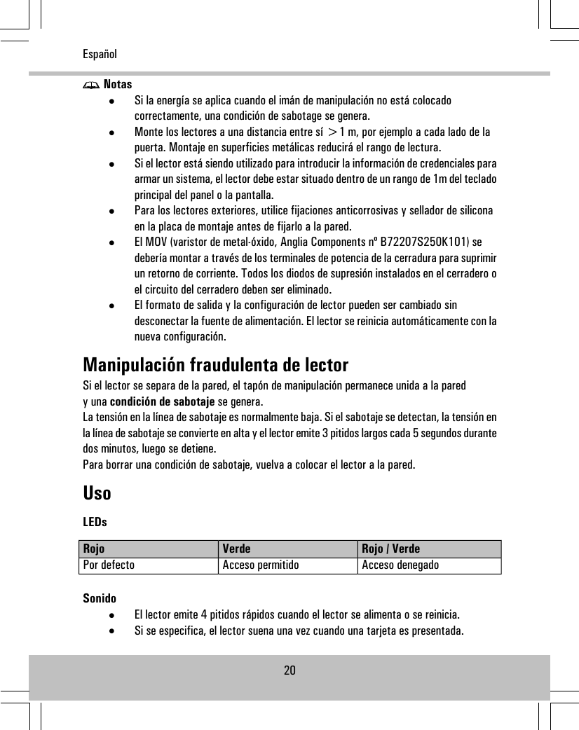 Notas•Si la energía se aplica cuando el imán de manipulación no está colocadocorrectamente, una condición de sabotage se genera.•Monte los lectores a una distancia entre sí &gt;1 m, por ejemplo a cada lado de lapuerta. Montaje en superficies metálicas reducirá el rango de lectura.•Si el lector está siendo utilizado para introducir la información de credenciales paraarmar un sistema, el lector debe estar situado dentro de un rango de 1m del tecladoprincipal del panel o la pantalla.•Para los lectores exteriores, utilice fijaciones anticorrosivas y sellador de siliconaen la placa de montaje antes de fijarlo a la pared.•El MOV (varistor de metal-óxido, Anglia Components nº B72207S250K101) sedebería montar a través de los terminales de potencia de la cerradura para suprimirun retorno de corriente. Todos los diodos de supresión instalados en el cerradero oel circuito del cerradero deben ser eliminado.•El formato de salida y la configuración de lector pueden ser cambiado sindesconectar la fuente de alimentación. El lector se reinicia automáticamente con lanueva configuración.Manipulación fraudulenta de lectorSi el lector se separa de la pared, el tapón de manipulación permanece unida a la paredy una condición de sabotaje se genera.La tensión en la línea de sabotaje es normalmente baja. Si el sabotaje se detectan, la tensión enla línea de sabotaje se convierte en alta y el lector emite 3 pitidos largos cada 5 segundos durantedos minutos, luego se detiene.Para borrar una condición de sabotaje, vuelva a colocar el lector a la pared.UsoLEDsRojo / VerdeVerdeRojoAcceso denegadoAcceso permitidoPor defectoSonido•El lector emite 4 pitidos rápidos cuando el lector se alimenta o se reinicia.•Si se especifica, el lector suena una vez cuando una tarjeta es presentada.20Español