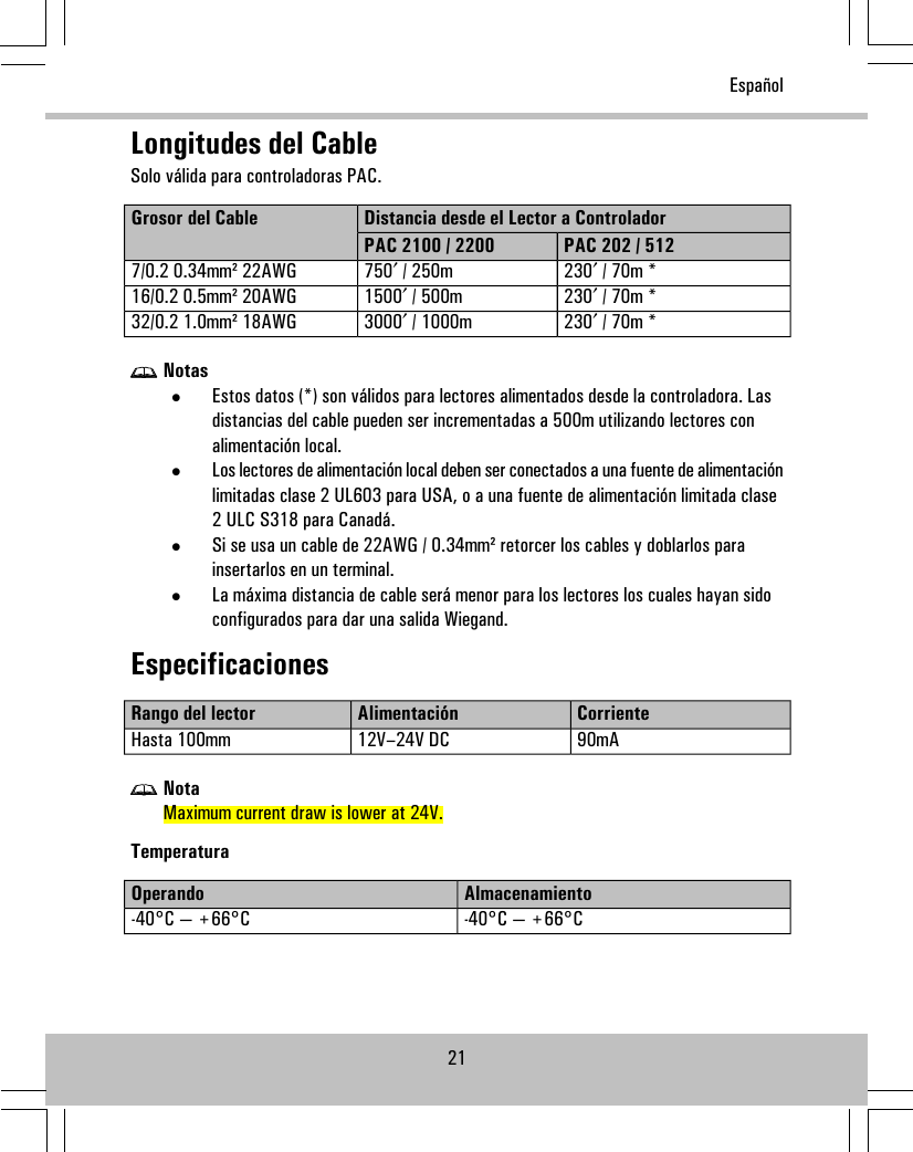 Longitudes del CableSolo válida para controladoras PAC.Distancia desde el Lector a ControladorGrosor del CablePAC 202 / 512PAC 2100 / 2200230′ / 70m *750′ / 250m7/0.2 0.34mm² 22AWG230′ / 70m *1500′ / 500m16/0.2 0.5mm² 20AWG230′ / 70m *3000′ / 1000m32/0.2 1.0mm² 18AWGNotas•Estos datos (*) son válidos para lectores alimentados desde la controladora. Lasdistancias del cable pueden ser incrementadas a 500m utilizando lectores conalimentación local.•Los lectores de alimentación local deben ser conectados a una fuente de alimentaciónlimitadas clase 2 UL603 para USA, o a una fuente de alimentación limitada clase2 ULC S318 para Canadá.•Si se usa un cable de 22AWG / 0.34mm² retorcer los cables y doblarlos parainsertarlos en un terminal.•La máxima distancia de cable será menor para los lectores los cuales hayan sidoconfigurados para dar una salida Wiegand.EspecificacionesCorrienteAlimentaciónRango del lector90mA12V–24V DCHasta 100mmNotaMaximum current draw is lower at 24V.TemperaturaAlmacenamientoOperando-40°C — +66°C-40°C — +66°C21Español
