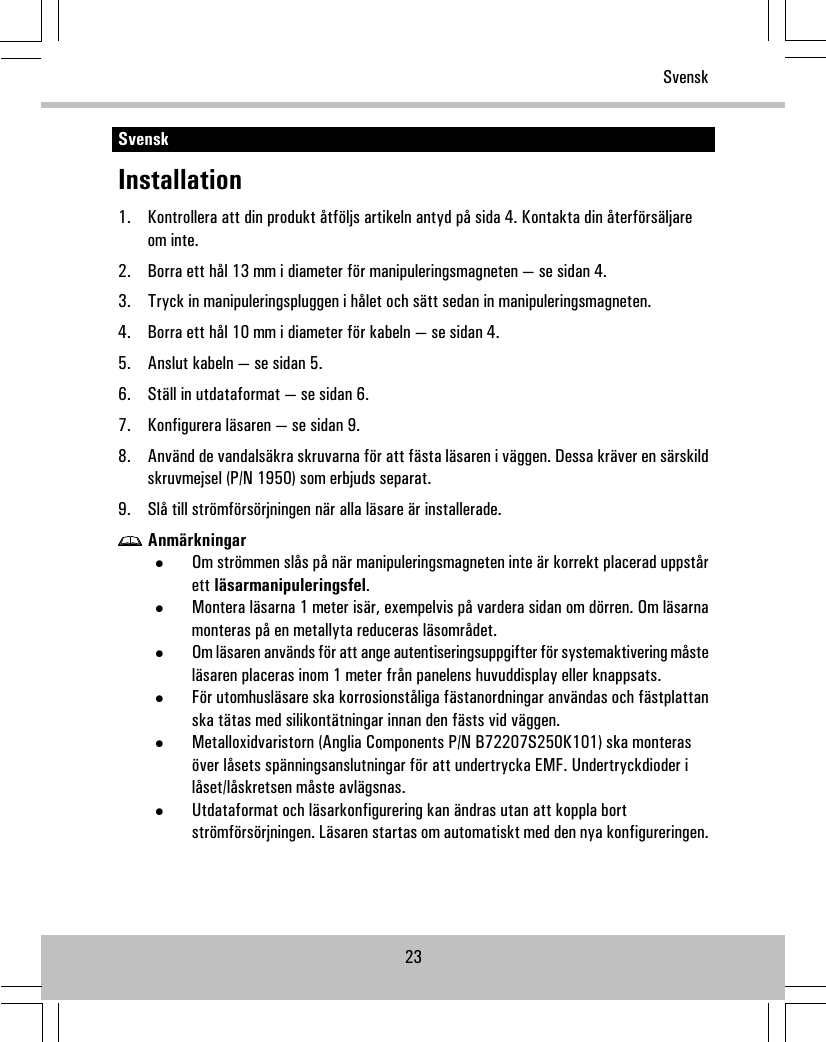 SvenskInstallation1. Kontrollera att din produkt åtföljs artikeln antyd på sida 4. Kontakta din återförsäljareom inte.2. Borra ett hål 13 mm i diameter för manipuleringsmagneten — se sidan 4.3. Tryck in manipuleringspluggen i hålet och sätt sedan in manipuleringsmagneten.4. Borra ett hål 10 mm i diameter för kabeln — se sidan 4.5. Anslut kabeln — se sidan 5.6. Ställ in utdataformat — se sidan 6.7. Konfigurera läsaren — se sidan 9.8. Använd de vandalsäkra skruvarna för att fästa läsaren i väggen. Dessa kräver en särskildskruvmejsel (P/N 1950) som erbjuds separat.9. Slå till strömförsörjningen när alla läsare är installerade.Anmärkningar•Om strömmen slås på när manipuleringsmagneten inte är korrekt placerad uppstårett läsarmanipuleringsfel.•Montera läsarna 1 meter isär, exempelvis på vardera sidan om dörren. Om läsarnamonteras på en metallyta reduceras läsområdet.•Om läsaren används för att ange autentiseringsuppgifter för systemaktivering måsteläsaren placeras inom 1 meter från panelens huvuddisplay eller knappsats.•För utomhusläsare ska korrosionståliga fästanordningar användas och fästplattanska tätas med silikontätningar innan den fästs vid väggen.•Metalloxidvaristorn (Anglia Components P/N B72207S250K101) ska monterasöver låsets spänningsanslutningar för att undertrycka EMF. Undertryckdioder ilåset/låskretsen måste avlägsnas.•Utdataformat och läsarkonfigurering kan ändras utan att koppla bortströmförsörjningen. Läsaren startas om automatiskt med den nya konfigureringen.23Svensk