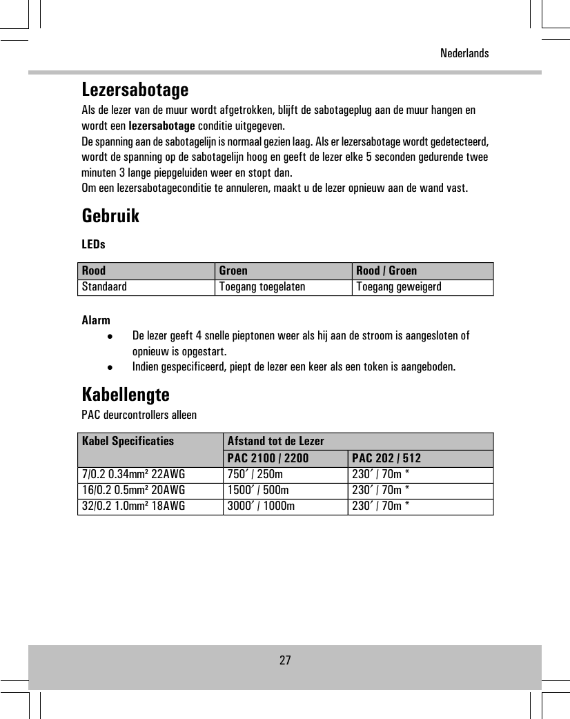 LezersabotageAls de lezer van de muur wordt afgetrokken, blijft de sabotageplug aan de muur hangen enwordt een lezersabotage conditie uitgegeven.De spanning aan de sabotagelijn is normaal gezien laag. Als er lezersabotage wordt gedetecteerd,wordt de spanning op de sabotagelijn hoog en geeft de lezer elke 5 seconden gedurende tweeminuten 3 lange piepgeluiden weer en stopt dan.Om een lezersabotageconditie te annuleren, maakt u de lezer opnieuw aan de wand vast.GebruikLEDsRood / GroenGroenRoodToegang geweigerdToegang toegelatenStandaardAlarm•De lezer geeft 4 snelle pieptonen weer als hij aan de stroom is aangesloten ofopnieuw is opgestart.•Indien gespecificeerd, piept de lezer een keer als een token is aangeboden.KabellengtePAC deurcontrollers alleenAfstand tot de LezerKabel SpecificatiesPAC 202 / 512PAC 2100 / 2200230′ / 70m *750′ / 250m7/0.2 0.34mm² 22AWG230′ / 70m *1500′ / 500m16/0.2 0.5mm² 20AWG230′ / 70m *3000′ / 1000m32/0.2 1.0mm² 18AWG27Nederlands