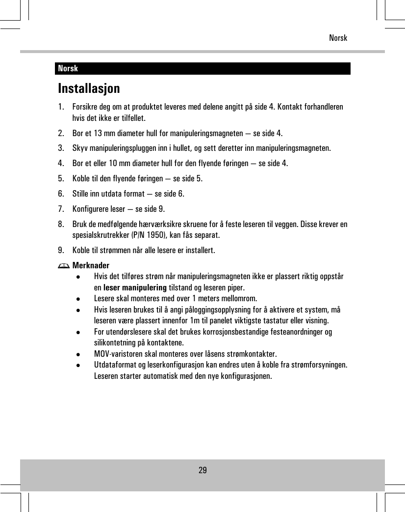 NorskInstallasjon1. Forsikre deg om at produktet leveres med delene angitt på side 4. Kontakt forhandlerenhvis det ikke er tilfellet.2. Bor et 13 mm diameter hull for manipuleringsmagneten — se side 4.3. Skyv manipuleringspluggen inn i hullet, og sett deretter inn manipuleringsmagneten.4. Bor et eller 10 mm diameter hull for den flyende føringen — se side 4.5. Koble til den flyende føringen — se side 5.6. Stille inn utdata format — se side 6.7. Konfigurere leser — se side 9.8. Bruk de medfølgende hærværksikre skruene for å feste leseren til veggen. Disse krever enspesialskrutrekker (P/N 1950), kan fås separat.9. Koble til strømmen når alle lesere er installert.Merknader•Hvis det tilføres strøm når manipuleringsmagneten ikke er plassert riktig oppståren leser manipulering tilstand og leseren piper.•Lesere skal monteres med over 1 meters mellomrom.•Hvis leseren brukes til å angi påloggingsopplysning for å aktivere et system, måleseren være plassert innenfor 1m til panelet viktigste tastatur eller visning.•For utendørslesere skal det brukes korrosjonsbestandige festeanordninger ogsilikontetning på kontaktene.•MOV-varistoren skal monteres over låsens strømkontakter.•Utdataformat og leserkonfigurasjon kan endres uten å koble fra strømforsyningen.Leseren starter automatisk med den nye konfigurasjonen.29Norsk