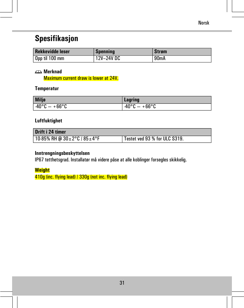 SpesifikasjonStrømSpenningRekkevidde leser90mA12V–24V DCOpp til 100 mmMerknadMaximum current draw is lower at 24V.TemperaturLagringMiljø-40°C — +66°C-40°C — +66°CLuftfuktighetDrift i 24 timerTestet ved 93 % for ULC S319.10-85% RH @ 30±2°C / 85±4°FInntrengningsbeskyttelsenIP67 tetthetsgrad. Installatør må videre påse at alle koblinger forsegles skikkelig.Weight410g (inc. flying lead) / 330g (not inc. flying lead)31Norsk