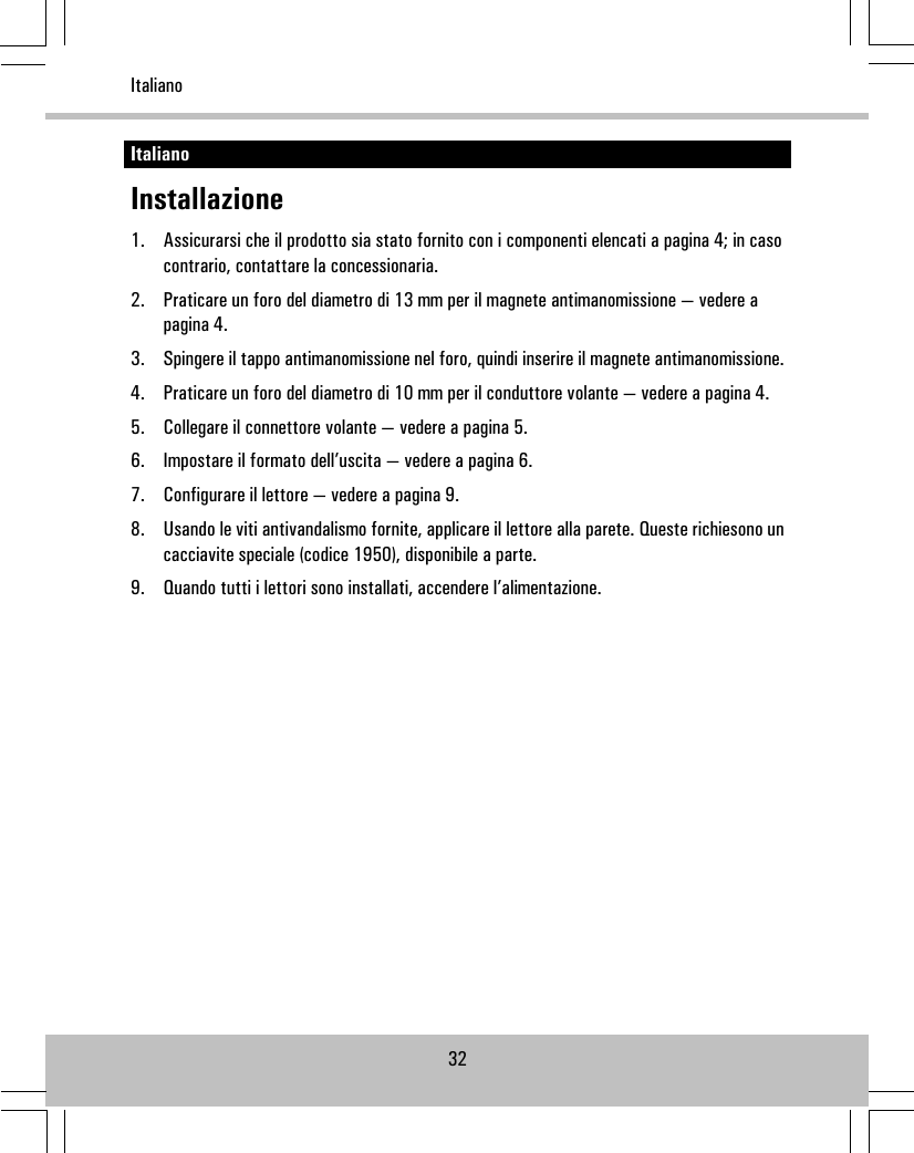 ItalianoInstallazione1. Assicurarsi che il prodotto sia stato fornito con i componenti elencati a pagina 4; in casocontrario, contattare la concessionaria.2. Praticare un foro del diametro di 13 mm per il magnete antimanomissione — vedere apagina 4.3. Spingere il tappo antimanomissione nel foro, quindi inserire il magnete antimanomissione.4. Praticare un foro del diametro di 10 mm per il conduttore volante — vedere a pagina 4.5. Collegare il connettore volante — vedere a pagina 5.6. Impostare il formato dell’uscita — vedere a pagina 6.7. Configurare il lettore — vedere a pagina 9.8. Usando le viti antivandalismo fornite, applicare il lettore alla parete. Queste richiesono uncacciavite speciale (codice 1950), disponibile a parte.9. Quando tutti i lettori sono installati, accendere l’alimentazione.32Italiano