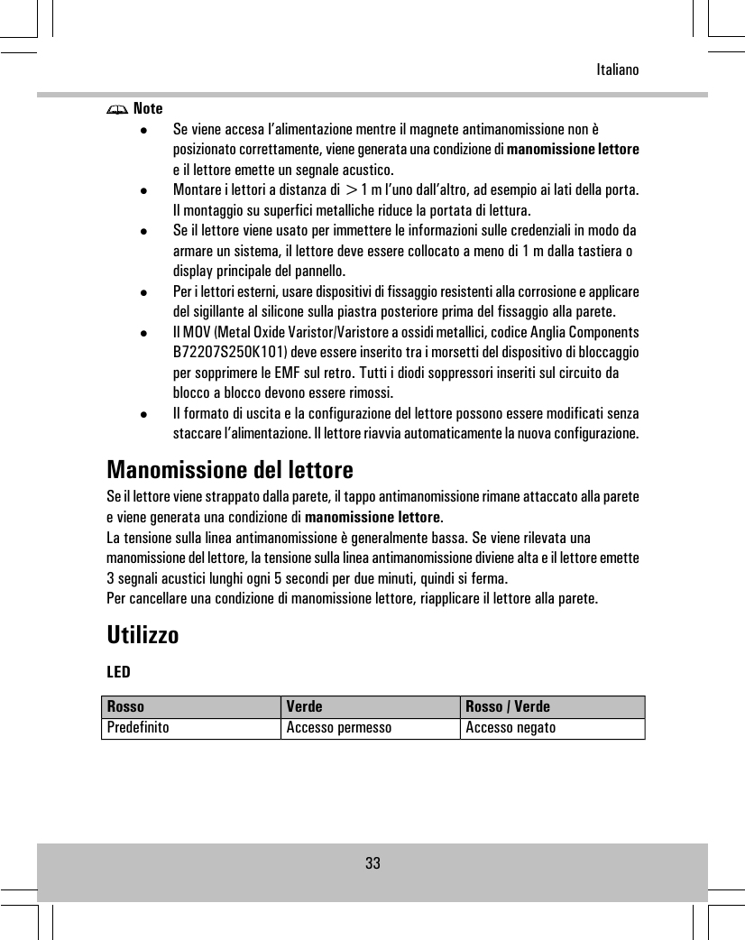 Note•Se viene accesa l’alimentazione mentre il magnete antimanomissione non èposizionato correttamente, viene generata una condizione di manomissione lettoree il lettore emette un segnale acustico.•Montare i lettori a distanza di &gt;1 m l’uno dall’altro, ad esempio ai lati della porta.Il montaggio su superfici metalliche riduce la portata di lettura.•Se il lettore viene usato per immettere le informazioni sulle credenziali in modo daarmare un sistema, il lettore deve essere collocato a meno di 1 m dalla tastiera odisplay principale del pannello.•Per i lettori esterni, usare dispositivi di fissaggio resistenti alla corrosione e applicaredel sigillante al silicone sulla piastra posteriore prima del fissaggio alla parete.•Il MOV (Metal Oxide Varistor/Varistore a ossidi metallici, codice Anglia ComponentsB72207S250K101) deve essere inserito tra i morsetti del dispositivo di bloccaggioper sopprimere le EMF sul retro. Tutti i diodi soppressori inseriti sul circuito dablocco a blocco devono essere rimossi.•Il formato di uscita e la configurazione del lettore possono essere modificati senzastaccare l’alimentazione. Il lettore riavvia automaticamente la nuova configurazione.Manomissione del lettoreSe il lettore viene strappato dalla parete, il tappo antimanomissione rimane attaccato alla paretee viene generata una condizione di manomissione lettore.La tensione sulla linea antimanomissione è generalmente bassa. Se viene rilevata unamanomissione del lettore, la tensione sulla linea antimanomissione diviene alta e il lettore emette3 segnali acustici lunghi ogni 5 secondi per due minuti, quindi si ferma.Per cancellare una condizione di manomissione lettore, riapplicare il lettore alla parete.UtilizzoLEDRosso / VerdeVerdeRossoAccesso negatoAccesso permessoPredefinito33Italiano