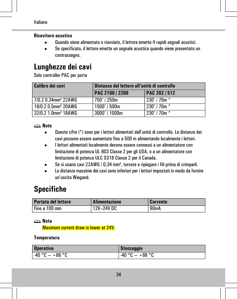 Ricevitore acustico•Quando viene alimentato o riavviato, il lettore emette 4 rapidi segnali acustici.•Se specificato, il lettore emette un segnale acustico quando viene presentato uncontrassegno.Lunghezze dei caviSolo controller PAC per portaDistanza dal lettore all’unità di controlloCalibro dei caviPAC 202 / 512PAC 2100 / 2200230′ / 70m *750′ / 250m7/0.2 0.34mm² 22AWG230′ / 70m *1500′ / 500m16/0.2 0.5mm² 20AWG230′ / 70m *3000′ / 1000m32/0.2 1.0mm² 18AWGNote•Queste cifre (*) sono per i lettori alimentati dall’unità di controllo. Le distanze deicavi possono essere aumentate fino a 500 m alimentando localmente i lettori.•I lettori alimentati localmente devono essere connessi a un alimentatore conlimitazione di potenza UL 603 Classe 2 per gli USA, o a un alimentatore conlimitazione di potenza ULC S318 Classe 2 per il Canada.•Se si usano cavi 22AWG / 0,34 mm², torcere e ripiegare i fili prima di crimparli.•Le distanze massime dei cavi sono inferiori per i lettori impostati in modo da fornireun’uscita Wiegand.SpecificheCorrenteAlimentazionePortata del lettore90mA12V–24V DCFino a 100 mmNotaMaximum current draw is lower at 24V.TemperaturaStoccaggioOperativa-40 °C — +66 °C-40 °C — +66 °C34Italiano