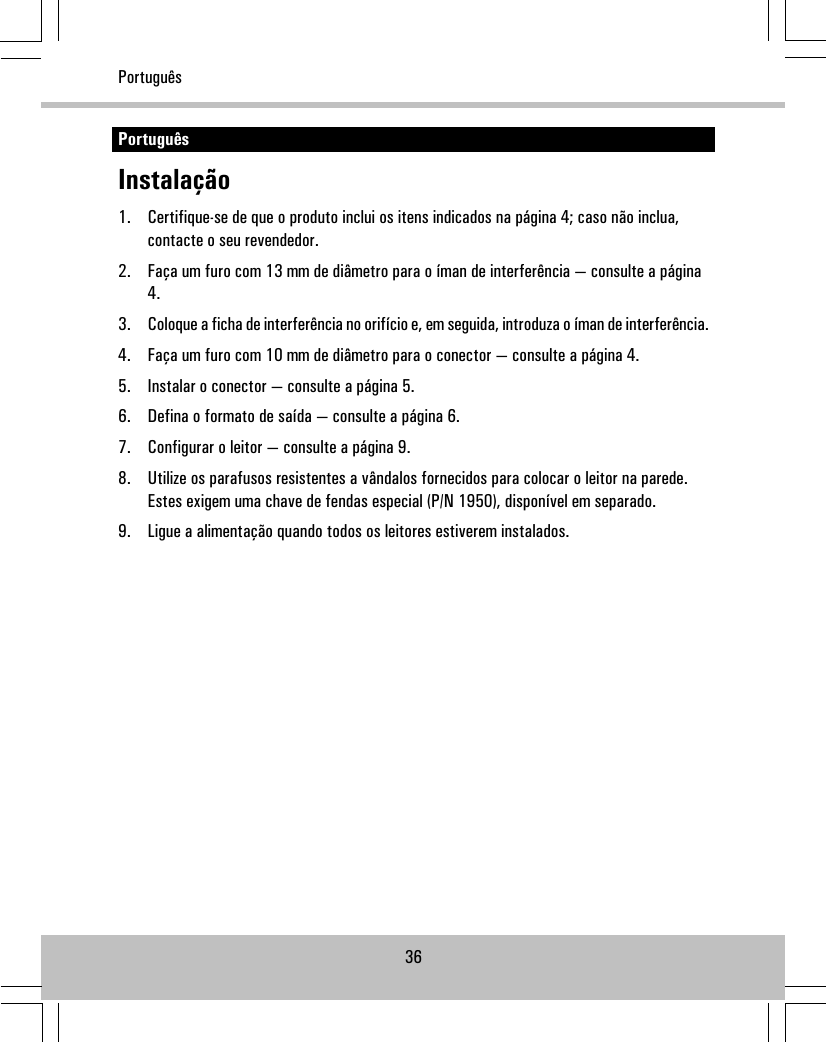 PortuguêsInstalação1. Certifique-se de que o produto inclui os itens indicados na página 4; caso não inclua,contacte o seu revendedor.2. Faça um furo com 13 mm de diâmetro para o íman de interferência — consulte a página4.3. Coloque a ficha de interferência no orifício e, em seguida, introduza o íman de interferência.4. Faça um furo com 10 mm de diâmetro para o conector — consulte a página 4.5. Instalar o conector — consulte a página 5.6. Defina o formato de saída — consulte a página 6.7. Configurar o leitor — consulte a página 9.8. Utilize os parafusos resistentes a vândalos fornecidos para colocar o leitor na parede.Estes exigem uma chave de fendas especial (P/N 1950), disponível em separado.9. Ligue a alimentação quando todos os leitores estiverem instalados.36Português