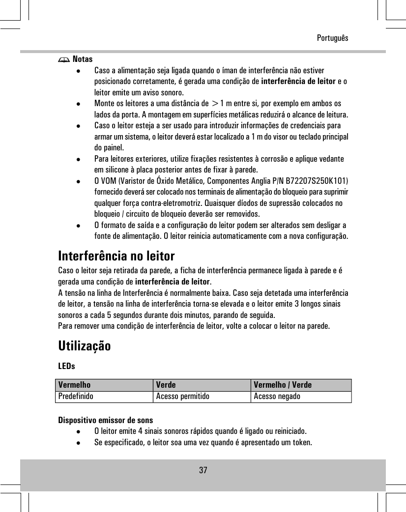 Notas•Caso a alimentação seja ligada quando o íman de interferência não estiverposicionado corretamente, é gerada uma condição de interferência de leitor e oleitor emite um aviso sonoro.•Monte os leitores a uma distância de &gt;1 m entre si, por exemplo em ambos oslados da porta. A montagem em superfícies metálicas reduzirá o alcance de leitura.•Caso o leitor esteja a ser usado para introduzir informações de credenciais paraarmar um sistema, o leitor deverá estar localizado a 1 m do visor ou teclado principaldo painel.•Para leitores exteriores, utilize fixações resistentes à corrosão e aplique vedanteem silicone à placa posterior antes de fixar à parede.•O VOM (Varistor de Óxido Metálico, Componentes Anglia P/N B72207S250K101)fornecido deverá ser colocado nos terminais de alimentação do bloqueio para suprimirqualquer força contra-eletromotriz. Quaisquer díodos de supressão colocados nobloqueio / circuito de bloqueio deverão ser removidos.•O formato de saída e a configuração do leitor podem ser alterados sem desligar afonte de alimentação. O leitor reinicia automaticamente com a nova configuração.Interferência no leitorCaso o leitor seja retirada da parede, a ficha de interferência permanece ligada à parede e égerada uma condição de interferência de leitor.A tensão na linha de Interferência é normalmente baixa. Caso seja detetada uma interferênciade leitor, a tensão na linha de interferência torna-se elevada e o leitor emite 3 longos sinaissonoros a cada 5 segundos durante dois minutos, parando de seguida.Para remover uma condição de interferência de leitor, volte a colocar o leitor na parede.UtilizaçãoLEDsVermelho / VerdeVerdeVermelhoAcesso negadoAcesso permitidoPredefinidoDispositivo emissor de sons•O leitor emite 4 sinais sonoros rápidos quando é ligado ou reiniciado.•Se especificado, o leitor soa uma vez quando é apresentado um token.37Português