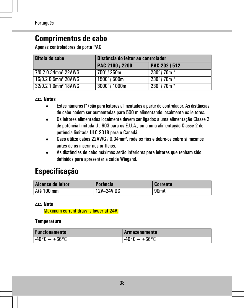 Comprimentos de caboApenas controladores de porta PACDistância do leitor ao controladorBitola do caboPAC 202 / 512PAC 2100 / 2200230′ / 70m *750′ / 250m7/0.2 0.34mm² 22AWG230′ / 70m *1500′ / 500m16/0.2 0.5mm² 20AWG230′ / 70m *3000′ / 1000m32/0.2 1.0mm² 18AWGNotas•Estes números (*) são para leitores alimentados a partir do controlador. As distânciasde cabo podem ser aumentadas para 500 m alimentando localmente os leitores.•Os leitores alimentados localmente devem ser ligados a uma alimentação Classe 2de potência limitada UL 603 para os E.U.A., ou a uma alimentação Classe 2 depotência limitada ULC S318 para o Canadá.•Caso utilize cabos 22AWG / 0,34mm², rode os fios e dobre-os sobre si mesmosantes de os inserir nos orifícios.•As distâncias de cabo máximas serão inferiores para leitores que tenham sidodefinidos para apresentar a saída Wiegand.EspecificaçãoCorrentePotênciaAlcance do leitor90mA12V–24V DCAté 100 mmNotaMaximum current draw is lower at 24V.TemperaturaArmazenamentoFuncionamento-40°C — +66°C-40°C — +66°C38Português