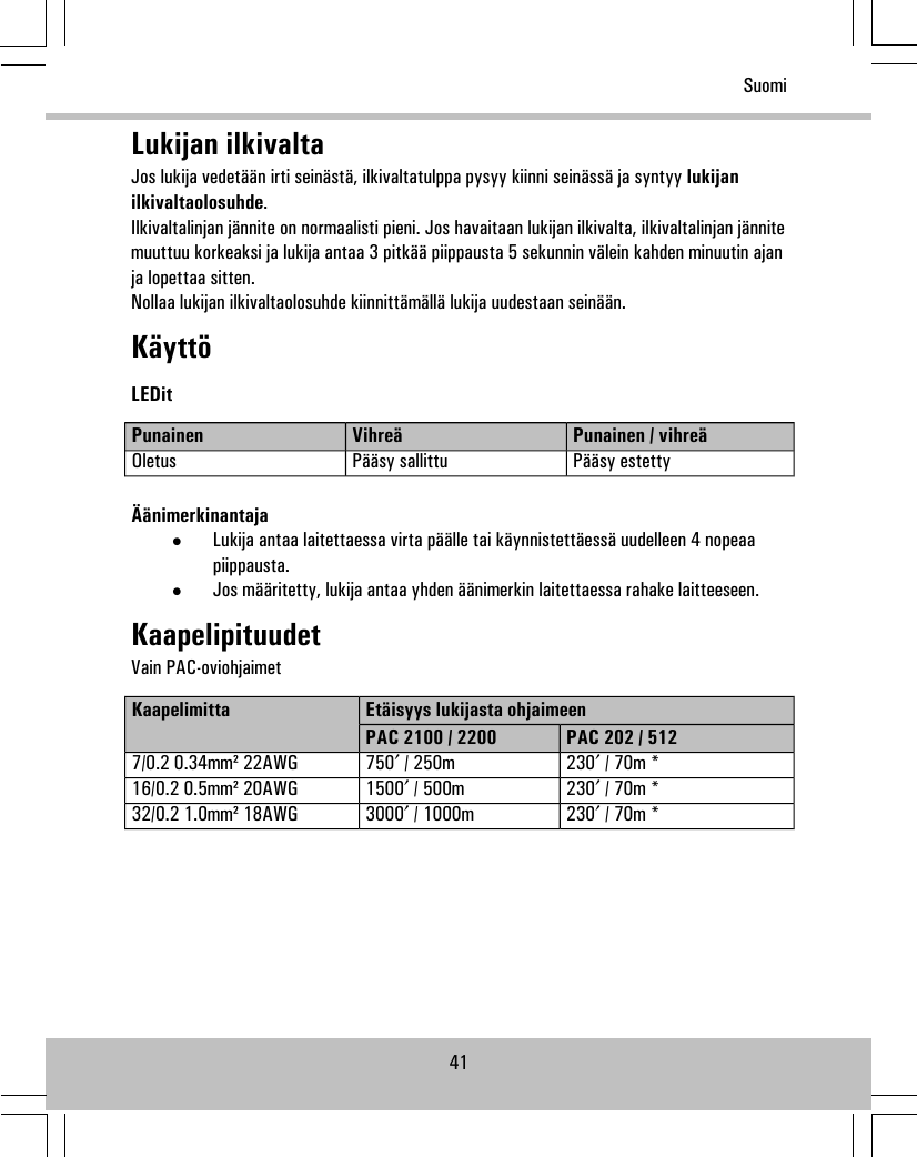 Lukijan ilkivaltaJos lukija vedetään irti seinästä, ilkivaltatulppa pysyy kiinni seinässä ja syntyy lukijanilkivaltaolosuhde.Ilkivaltalinjan jännite on normaalisti pieni. Jos havaitaan lukijan ilkivalta, ilkivaltalinjan jännitemuuttuu korkeaksi ja lukija antaa 3 pitkää piippausta 5 sekunnin välein kahden minuutin ajanja lopettaa sitten.Nollaa lukijan ilkivaltaolosuhde kiinnittämällä lukija uudestaan seinään.KäyttöLEDitPunainen / vihreäVihreäPunainenPääsy estettyPääsy sallittuOletusÄänimerkinantaja•Lukija antaa laitettaessa virta päälle tai käynnistettäessä uudelleen 4 nopeaapiippausta.•Jos määritetty, lukija antaa yhden äänimerkin laitettaessa rahake laitteeseen.KaapelipituudetVain PAC-oviohjaimetEtäisyys lukijasta ohjaimeenKaapelimittaPAC 202 / 512PAC 2100 / 2200230′ / 70m *750′ / 250m7/0.2 0.34mm² 22AWG230′ / 70m *1500′ / 500m16/0.2 0.5mm² 20AWG230′ / 70m *3000′ / 1000m32/0.2 1.0mm² 18AWG41Suomi