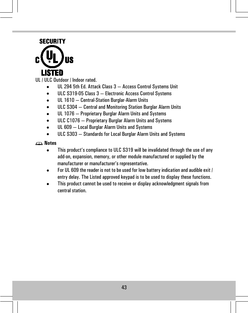 UL / ULC Outdoor / Indoor rated.•UL 294 5th Ed. Attack Class 3 — Access Control Systems Unit•ULC S319-05 Class 3 — Electronic Access Control Systems•UL 1610 — Central-Station Burglar-Alarm Units•ULC S304 — Central and Monitoring Station Burglar Alarm Units•UL 1076 — Proprietary Burglar Alarm Units and Systems•ULC C1076 — Proprietary Burglar Alarm Units and Systems•UL 609 — Local Burglar Alarm Units and Systems•ULC S303 — Standards for Local Burglar Alarm Units and SystemsNotes•This product’s compliance to ULC S319 will be invalidated through the use of anyadd-on, expansion, memory, or other module manufactured or supplied by themanufacturer or manufacturer’s representative.•For UL 609 the reader is not to be used for low battery indication and audible exit /entry delay. The Listed approved keypad is to be used to display these functions.•This product cannot be used to receive or display acknowledgment signals fromcentral station.43