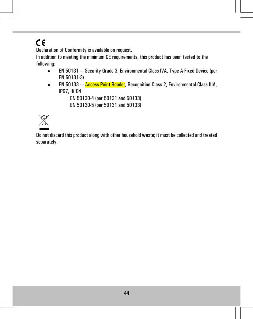 Declaration of Conformity is available on request.In addition to meeting the minimum CE requirements, this product has been tested to thefollowing:•EN 50131 — Security Grade 3, Environmental Class IVA, Type A Fixed Device (perEN 50131-3)•EN 50133 — Access Point Reader, Recognition Class 2, Environmental Class IIIA,IP67, IK 04EN 50130-4 (per 50131 and 50133)EN 50130-5 (per 50131 and 50133)Do not discard this product along with other household waste; it must be collected and treatedseparately.44