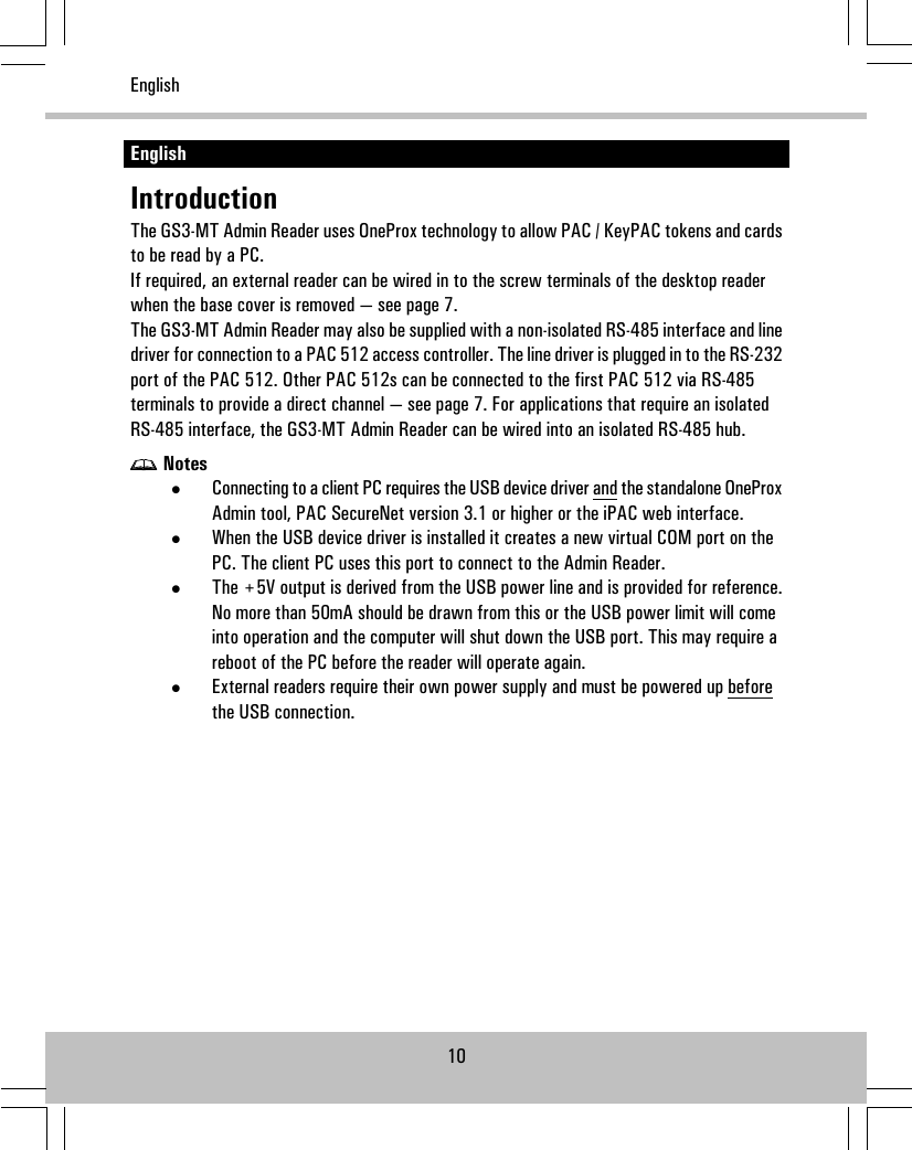 EnglishIntroductionThe GS3-MT Admin Reader uses OneProx technology to allow PAC / KeyPAC tokens and cardsto be read by a PC.If required, an external reader can be wired in to the screw terminals of the desktop readerwhen the base cover is removed — see page 7.The GS3-MT Admin Reader may also be supplied with a non-isolated RS-485 interface and linedriver for connection to a PAC 512 access controller. The line driver is plugged in to the RS-232port of the PAC 512. Other PAC 512s can be connected to the first PAC 512 via RS-485terminals to provide a direct channel — see page 7. For applications that require an isolatedRS-485 interface, the GS3-MT Admin Reader can be wired into an isolated RS-485 hub.Notes•Connecting to a client PC requires the USB device driver and the standalone OneProxAdmin tool, PAC SecureNet version 3.1 or higher or the iPAC web interface.•When the USB device driver is installed it creates a new virtual COM port on thePC. The client PC uses this port to connect to the Admin Reader.•The +5V output is derived from the USB power line and is provided for reference.No more than 50mA should be drawn from this or the USB power limit will comeinto operation and the computer will shut down the USB port. This may require areboot of the PC before the reader will operate again.•External readers require their own power supply and must be powered up beforethe USB connection.10English